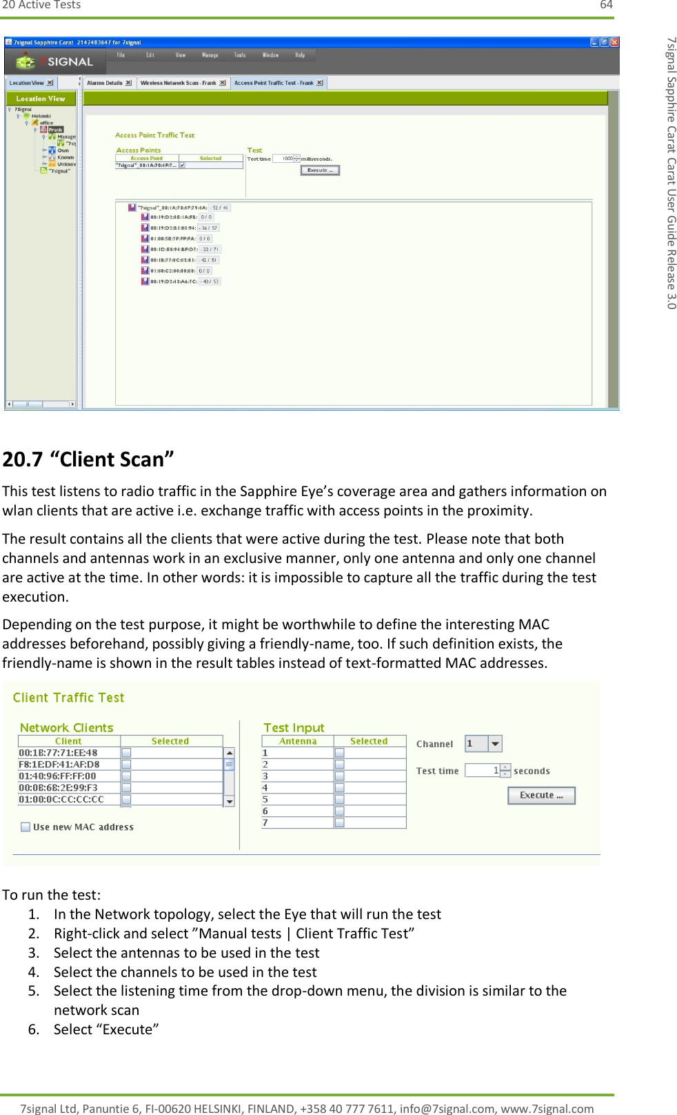 20 Active Tests  64 7signal Ltd, Panuntie 6, FI-00620 HELSINKI, FINLAND, +358 40 777 7611, info@7signal.com, www.7signal.com 7signal Sapphire Carat Carat User Guide Release 3.0  20.7 “Client Scan” This test listens to radio traffic in the Sapphire Eye’s coverage area and gathers information on wlan clients that are active i.e. exchange traffic with access points in the proximity. The result contains all the clients that were active during the test. Please note that both channels and antennas work in an exclusive manner, only one antenna and only one channel are active at the time. In other words: it is impossible to capture all the traffic during the test execution. Depending on the test purpose, it might be worthwhile to define the interesting MAC addresses beforehand, possibly giving a friendly-name, too. If such definition exists, the friendly-name is shown in the result tables instead of text-formatted MAC addresses.   To run the test: 1. In the Network topology, select the Eye that will run the test 2. Right-click and select ”Manual tests | Client Traffic Test”  3. Select the antennas to be used in the test 4. Select the channels to be used in the test 5. Select the listening time from the drop-down menu, the division is similar to the network scan 6. Select “Execute”  