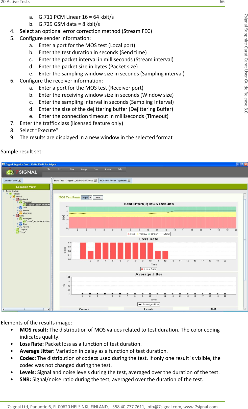 20 Active Tests  66 7signal Ltd, Panuntie 6, FI-00620 HELSINKI, FINLAND, +358 40 777 7611, info@7signal.com, www.7signal.com 7signal Sapphire Carat Carat User Guide Release 3.0 a. G.711 PCM Linear 16 = 64 kbit/s b. G.729 GSM data = 8 kbit/s 4. Select an optional error correction method (Stream FEC) 5. Configure sender information: a. Enter a port for the MOS test (Local port) b. Enter the test duration in seconds (Send time) c. Enter the packet interval in milliseconds (Stream interval) d. Enter the packet size in bytes (Packet size) e. Enter the sampling window size in seconds (Sampling interval) 6. Configure the receiver information: a. Enter a port for the MOS test (Receiver port) b. Enter the receiving window size in seconds (Window size) c. Enter the sampling interval in seconds (Sampling Interval) d. Enter the size of the dejittering buffer (Dejittering Buffer)  e. Enter the connection timeout in milliseconds (Timeout) 7. Enter the traffic class (licensed feature only)  8. Select “Execute” 9. The results are displayed in a new window in the selected format   Sample result set:    Elements of the results image: • MOS result: The distribution of MOS values related to test duration. The color coding indicates quality. • Loss Rate: Packet loss as a function of test duration. • Average Jitter: Variation in delay as a function of test duration. • Codec: The distribution of codecs used during the test. If only one result is visible, the codec was not changed during the test. • Levels: Signal and noise levels during the test, averaged over the duration of the test. • SNR: Signal/noise ratio during the test, averaged over the duration of the test.  