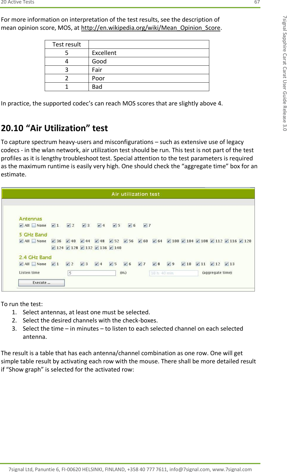 20 Active Tests  67 7signal Ltd, Panuntie 6, FI-00620 HELSINKI, FINLAND, +358 40 777 7611, info@7signal.com, www.7signal.com 7signal Sapphire Carat Carat User Guide Release 3.0 For more information on interpretation of the test results, see the description of mean opinion score, MOS, at http://en.wikipedia.org/wiki/Mean_Opinion_Score.   Test result  5 Excellent 4 Good 3 Fair 2 Poor 1 Bad  In practice, the supported codec’s can reach MOS scores that are slightly above 4. 20.10 “Air Utilization” test To capture spectrum heavy-users and misconfigurations – such as extensive use of legacy codecs - in the wlan network, air utilization test should be run. This test is not part of the test profiles as it is lengthy troubleshoot test. Special attention to the test parameters is required as the maximum runtime is easily very high. One should check the “aggregate time” box for an estimate.    To run the test: 1. Select antennas, at least one must be selected. 2. Select the desired channels with the check-boxes. 3. Select the time – in minutes – to listen to each selected channel on each selected antenna.  The result is a table that has each antenna/channel combination as one row. One will get simple table result by activating each row with the mouse. There shall be more detailed result if “Show graph” is selected for the activated row: 