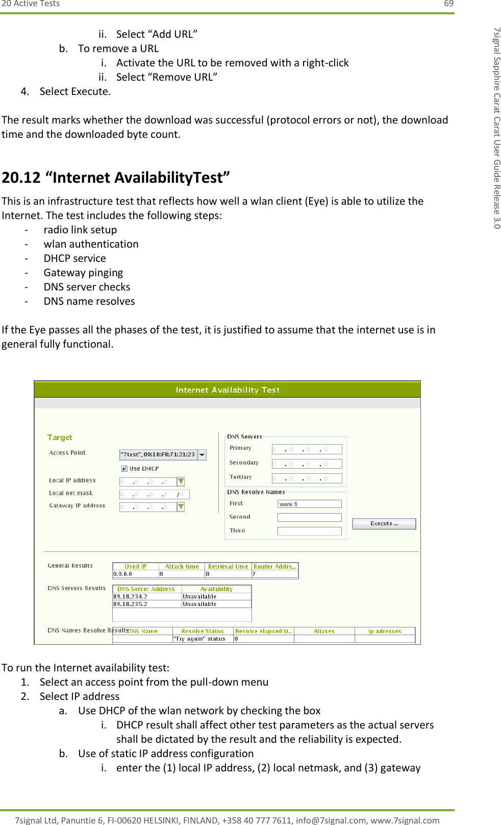 20 Active Tests  69 7signal Ltd, Panuntie 6, FI-00620 HELSINKI, FINLAND, +358 40 777 7611, info@7signal.com, www.7signal.com 7signal Sapphire Carat Carat User Guide Release 3.0 ii. Select “Add URL” b. To remove a URL i. Activate the URL to be removed with a right-click ii. Select “Remove URL” 4. Select Execute.  The result marks whether the download was successful (protocol errors or not), the download time and the downloaded byte count. 20.12 “Internet AvailabilityTest” This is an infrastructure test that reflects how well a wlan client (Eye) is able to utilize the Internet. The test includes the following steps: - radio link setup - wlan authentication - DHCP service - Gateway pinging - DNS server checks - DNS name resolves  If the Eye passes all the phases of the test, it is justified to assume that the internet use is in general fully functional.     To run the Internet availability test: 1. Select an access point from the pull-down menu 2. Select IP address a. Use DHCP of the wlan network by checking the box i. DHCP result shall affect other test parameters as the actual servers shall be dictated by the result and the reliability is expected. b. Use of static IP address configuration i. enter the (1) local IP address, (2) local netmask, and (3) gateway 