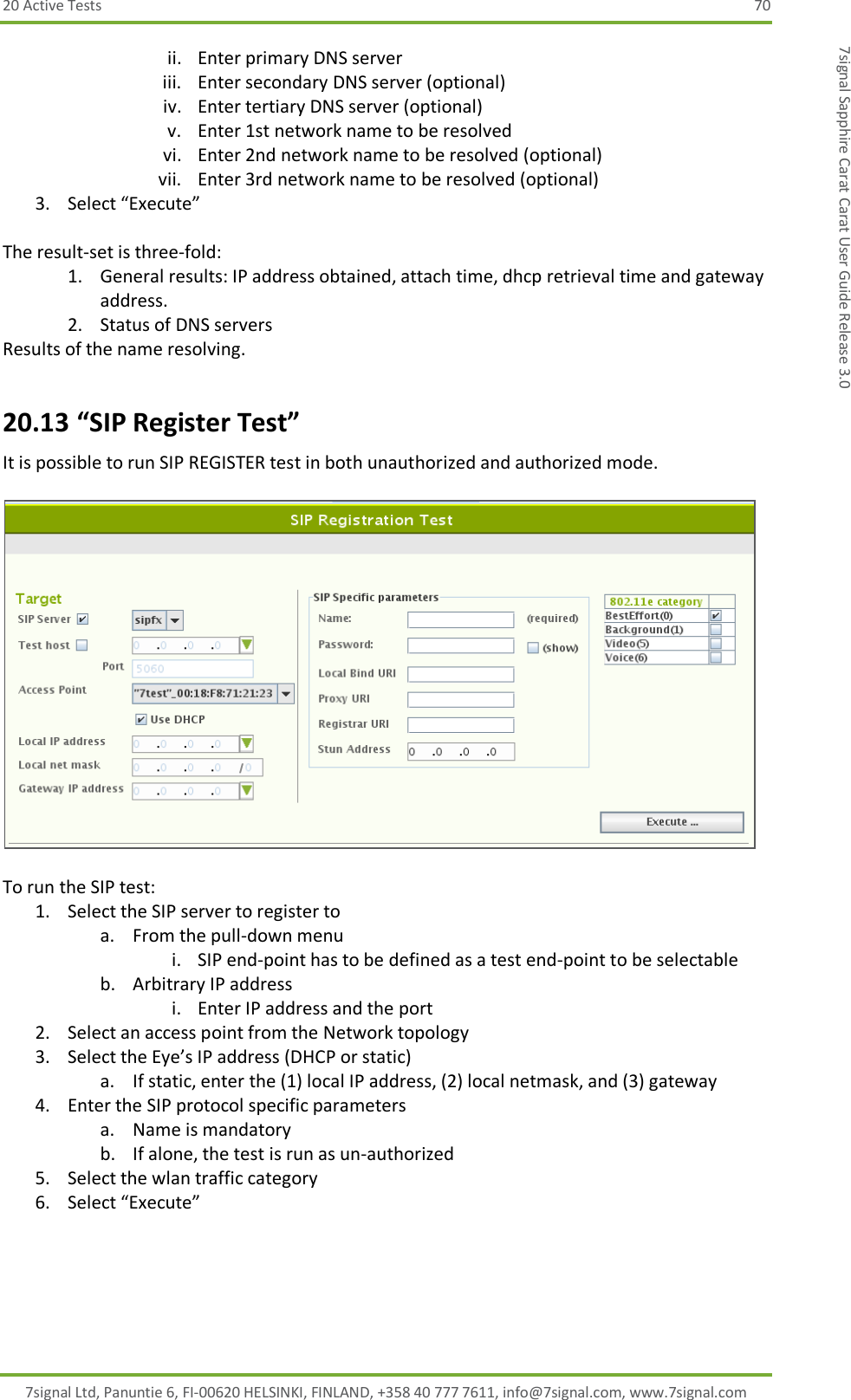 20 Active Tests  70 7signal Ltd, Panuntie 6, FI-00620 HELSINKI, FINLAND, +358 40 777 7611, info@7signal.com, www.7signal.com 7signal Sapphire Carat Carat User Guide Release 3.0 ii. Enter primary DNS server iii. Enter secondary DNS server (optional) iv. Enter tertiary DNS server (optional) v. Enter 1st network name to be resolved vi. Enter 2nd network name to be resolved (optional) vii. Enter 3rd network name to be resolved (optional) 3. Select “Execute”  The result-set is three-fold: 1. General results: IP address obtained, attach time, dhcp retrieval time and gateway address. 2. Status of DNS servers Results of the name resolving. 20.13 “SIP Register Test” It is possible to run SIP REGISTER test in both unauthorized and authorized mode.    To run the SIP test: 1. Select the SIP server to register to  a. From the pull-down menu i. SIP end-point has to be defined as a test end-point to be selectable b. Arbitrary IP address i. Enter IP address and the port 2. Select an access point from the Network topology 3. Select the Eye’s IP address (DHCP or static) a. If static, enter the (1) local IP address, (2) local netmask, and (3) gateway 4. Enter the SIP protocol specific parameters a. Name is mandatory b. If alone, the test is run as un-authorized 5. Select the wlan traffic category 6. Select “Execute”  