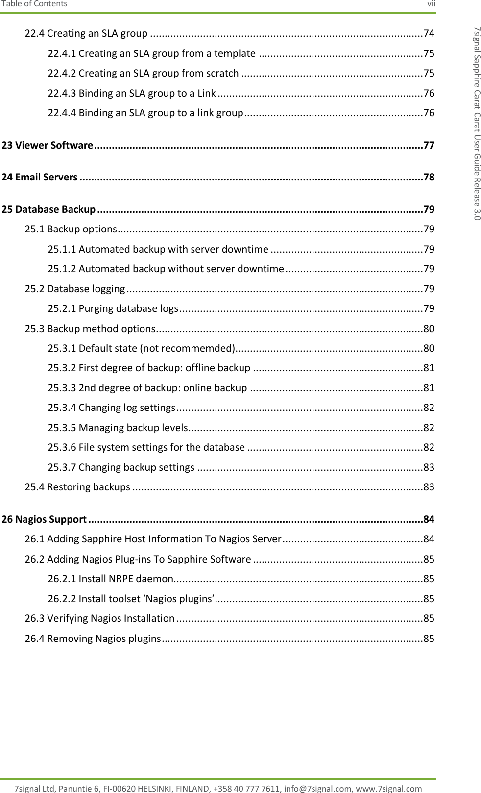 Table of Contents  vii 7signal Ltd, Panuntie 6, FI-00620 HELSINKI, FINLAND, +358 40 777 7611, info@7signal.com, www.7signal.com 7signal Sapphire Carat Carat User Guide Release 3.0 22.4 Creating an SLA group .............................................................................................74 22.4.1 Creating an SLA group from a template ........................................................75 22.4.2 Creating an SLA group from scratch ..............................................................75 22.4.3 Binding an SLA group to a Link ......................................................................76 22.4.4 Binding an SLA group to a link group .............................................................76 23 Viewer Software ................................................................................................................77 24 Email Servers .....................................................................................................................78 25 Database Backup ...............................................................................................................79 25.1 Backup options ........................................................................................................79 25.1.1 Automated backup with server downtime ....................................................79 25.1.2 Automated backup without server downtime ...............................................79 25.2 Database logging .....................................................................................................79 25.2.1 Purging database logs ...................................................................................79 25.3 Backup method options...........................................................................................80 25.3.1 Default state (not recommemded)................................................................80 25.3.2 First degree of backup: offline backup ..........................................................81 25.3.3 2nd degree of backup: online backup ...........................................................81 25.3.4 Changing log settings ....................................................................................82 25.3.5 Managing backup levels ................................................................................82 25.3.6 File system settings for the database ............................................................82 25.3.7 Changing backup settings .............................................................................83 25.4 Restoring backups ...................................................................................................83 26 Nagios Support ..................................................................................................................84 26.1 Adding Sapphire Host Information To Nagios Server ................................................84 26.2 Adding Nagios Plug-ins To Sapphire Software ..........................................................85 26.2.1 Install NRPE daemon.....................................................................................85 26.2.2 Install toolset ‘Nagios plugins’.......................................................................85 26.3 Verifying Nagios Installation ....................................................................................85 26.4 Removing Nagios plugins .........................................................................................85   