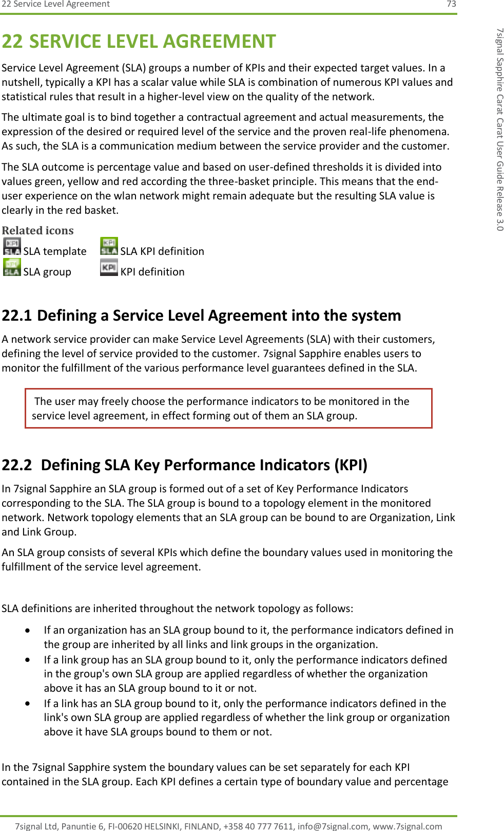 22 Service Level Agreement  73 7signal Ltd, Panuntie 6, FI-00620 HELSINKI, FINLAND, +358 40 777 7611, info@7signal.com, www.7signal.com 7signal Sapphire Carat Carat User Guide Release 3.0 22 SERVICE LEVEL AGREEMENT Service Level Agreement (SLA) groups a number of KPIs and their expected target values. In a nutshell, typically a KPI has a scalar value while SLA is combination of numerous KPI values and statistical rules that result in a higher-level view on the quality of the network. The ultimate goal is to bind together a contractual agreement and actual measurements, the expression of the desired or required level of the service and the proven real-life phenomena. As such, the SLA is a communication medium between the service provider and the customer. The SLA outcome is percentage value and based on user-defined thresholds it is divided into values green, yellow and red according the three-basket principle. This means that the end-user experience on the wlan network might remain adequate but the resulting SLA value is clearly in the red basket. Related icons  SLA template   SLA KPI definition  SLA group    KPI definition 22.1 Defining a Service Level Agreement into the system A network service provider can make Service Level Agreements (SLA) with their customers, defining the level of service provided to the customer. 7signal Sapphire enables users to monitor the fulfillment of the various performance level guarantees defined in the SLA.  The user may freely choose the performance indicators to be monitored in the service level agreement, in effect forming out of them an SLA group. 22.2  Defining SLA Key Performance Indicators (KPI) In 7signal Sapphire an SLA group is formed out of a set of Key Performance Indicators corresponding to the SLA. The SLA group is bound to a topology element in the monitored network. Network topology elements that an SLA group can be bound to are Organization, Link and Link Group. An SLA group consists of several KPIs which define the boundary values used in monitoring the fulfillment of the service level agreement.  SLA definitions are inherited throughout the network topology as follows:  If an organization has an SLA group bound to it, the performance indicators defined in the group are inherited by all links and link groups in the organization.  If a link group has an SLA group bound to it, only the performance indicators defined in the group&apos;s own SLA group are applied regardless of whether the organization above it has an SLA group bound to it or not.  If a link has an SLA group bound to it, only the performance indicators defined in the link&apos;s own SLA group are applied regardless of whether the link group or organization above it have SLA groups bound to them or not.  In the 7signal Sapphire system the boundary values can be set separately for each KPI contained in the SLA group. Each KPI defines a certain type of boundary value and percentage 