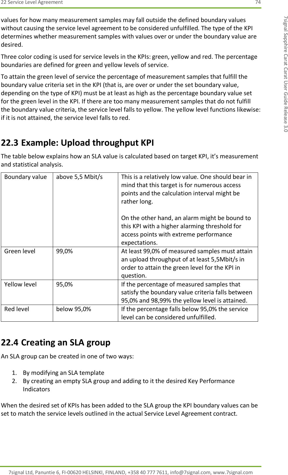 22 Service Level Agreement  74 7signal Ltd, Panuntie 6, FI-00620 HELSINKI, FINLAND, +358 40 777 7611, info@7signal.com, www.7signal.com 7signal Sapphire Carat Carat User Guide Release 3.0 values for how many measurement samples may fall outside the defined boundary values without causing the service level agreement to be considered unfulfilled. The type of the KPI determines whether measurement samples with values over or under the boundary value are desired. Three color coding is used for service levels in the KPIs: green, yellow and red. The percentage boundaries are defined for green and yellow levels of service. To attain the green level of service the percentage of measurement samples that fulfill the boundary value criteria set in the KPI (that is, are over or under the set boundary value, depending on the type of KPI) must be at least as high as the percentage boundary value set for the green level in the KPI. If there are too many measurement samples that do not fulfill the boundary value criteria, the service level falls to yellow. The yellow level functions likewise: if it is not attained, the service level falls to red.  22.3 Example: Upload throughput KPI The table below explains how an SLA value is calculated based on target KPI, it’s measurement and statistical analysis. Boundary value                   above 5,5 Mbit/s This is a relatively low value. One should bear in mind that this target is for numerous access points and the calculation interval might be rather long.  On the other hand, an alarm might be bound to this KPI with a higher alarming threshold for access points with extreme performance expectations. Green level                      99,0% At least 99,0% of measured samples must attain an upload throughput of at least 5,5Mbit/s in order to attain the green level for the KPI in question. Yellow level                     95,0% If the percentage of measured samples that satisfy the boundary value criteria falls between 95,0% and 98,99% the yellow level is attained. Red level below 95,0% If the percentage falls below 95,0% the service level can be considered unfulfilled. 22.4 Creating an SLA group An SLA group can be created in one of two ways:  1. By modifying an SLA template 2. By creating an empty SLA group and adding to it the desired Key Performance Indicators  When the desired set of KPIs has been added to the SLA group the KPI boundary values can be set to match the service levels outlined in the actual Service Level Agreement contract. 