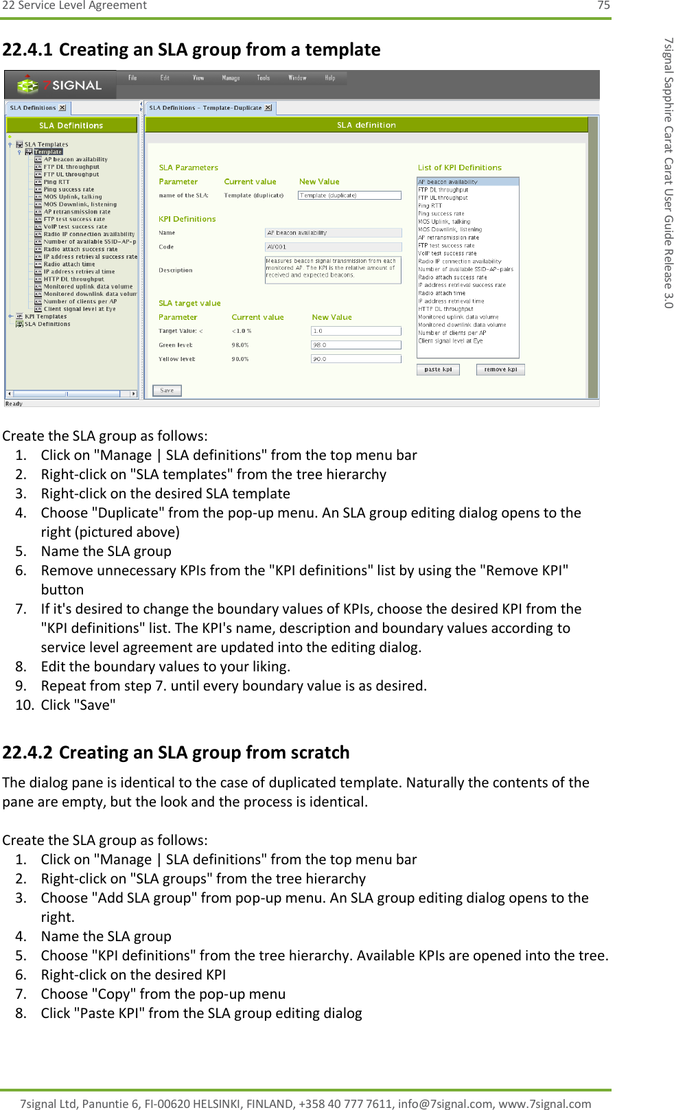 22 Service Level Agreement  75 7signal Ltd, Panuntie 6, FI-00620 HELSINKI, FINLAND, +358 40 777 7611, info@7signal.com, www.7signal.com 7signal Sapphire Carat Carat User Guide Release 3.0 22.4.1 Creating an SLA group from a template   Create the SLA group as follows: 1. Click on &quot;Manage | SLA definitions&quot; from the top menu bar 2. Right-click on &quot;SLA templates&quot; from the tree hierarchy 3. Right-click on the desired SLA template 4. Choose &quot;Duplicate&quot; from the pop-up menu. An SLA group editing dialog opens to the right (pictured above) 5. Name the SLA group 6. Remove unnecessary KPIs from the &quot;KPI definitions&quot; list by using the &quot;Remove KPI&quot; button 7. If it&apos;s desired to change the boundary values of KPIs, choose the desired KPI from the &quot;KPI definitions&quot; list. The KPI&apos;s name, description and boundary values according to service level agreement are updated into the editing dialog. 8. Edit the boundary values to your liking. 9. Repeat from step 7. until every boundary value is as desired. 10. Click &quot;Save&quot; 22.4.2 Creating an SLA group from scratch The dialog pane is identical to the case of duplicated template. Naturally the contents of the pane are empty, but the look and the process is identical.  Create the SLA group as follows: 1. Click on &quot;Manage | SLA definitions&quot; from the top menu bar 2. Right-click on &quot;SLA groups&quot; from the tree hierarchy 3. Choose &quot;Add SLA group&quot; from pop-up menu. An SLA group editing dialog opens to the right. 4. Name the SLA group 5. Choose &quot;KPI definitions&quot; from the tree hierarchy. Available KPIs are opened into the tree. 6. Right-click on the desired KPI 7. Choose &quot;Copy&quot; from the pop-up menu 8. Click &quot;Paste KPI&quot; from the SLA group editing dialog 