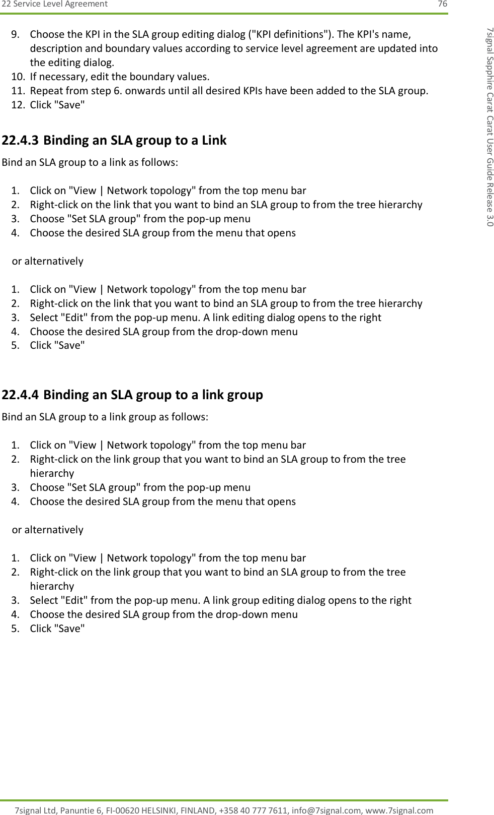 22 Service Level Agreement  76 7signal Ltd, Panuntie 6, FI-00620 HELSINKI, FINLAND, +358 40 777 7611, info@7signal.com, www.7signal.com 7signal Sapphire Carat Carat User Guide Release 3.0 9. Choose the KPI in the SLA group editing dialog (&quot;KPI definitions&quot;). The KPI&apos;s name, description and boundary values according to service level agreement are updated into the editing dialog. 10. If necessary, edit the boundary values. 11. Repeat from step 6. onwards until all desired KPIs have been added to the SLA group. 12. Click &quot;Save&quot; 22.4.3 Binding an SLA group to a Link Bind an SLA group to a link as follows:  1. Click on &quot;View | Network topology&quot; from the top menu bar 2. Right-click on the link that you want to bind an SLA group to from the tree hierarchy 3. Choose &quot;Set SLA group&quot; from the pop-up menu 4. Choose the desired SLA group from the menu that opens      or alternatively  1. Click on &quot;View | Network topology&quot; from the top menu bar 2. Right-click on the link that you want to bind an SLA group to from the tree hierarchy 3. Select &quot;Edit&quot; from the pop-up menu. A link editing dialog opens to the right 4. Choose the desired SLA group from the drop-down menu 5. Click &quot;Save&quot;  22.4.4 Binding an SLA group to a link group Bind an SLA group to a link group as follows:  1. Click on &quot;View | Network topology&quot; from the top menu bar 2. Right-click on the link group that you want to bind an SLA group to from the tree hierarchy 3. Choose &quot;Set SLA group&quot; from the pop-up menu 4. Choose the desired SLA group from the menu that opens      or alternatively  1. Click on &quot;View | Network topology&quot; from the top menu bar 2. Right-click on the link group that you want to bind an SLA group to from the tree hierarchy 3. Select &quot;Edit&quot; from the pop-up menu. A link group editing dialog opens to the right 4. Choose the desired SLA group from the drop-down menu 5. Click &quot;Save&quot; 