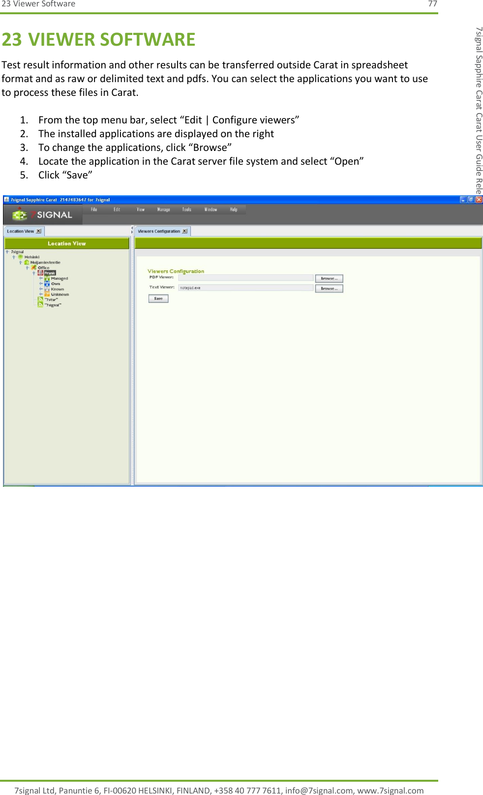 23 Viewer Software  77 7signal Ltd, Panuntie 6, FI-00620 HELSINKI, FINLAND, +358 40 777 7611, info@7signal.com, www.7signal.com 7signal Sapphire Carat Carat User Guide Release 3.0 23 VIEWER SOFTWARE Test result information and other results can be transferred outside Carat in spreadsheet format and as raw or delimited text and pdfs. You can select the applications you want to use to process these files in Carat.  1. From the top menu bar, select “Edit | Configure viewers” 2. The installed applications are displayed on the right 3. To change the applications, click “Browse” 4. Locate the application in the Carat server file system and select “Open” 5. Click “Save”   