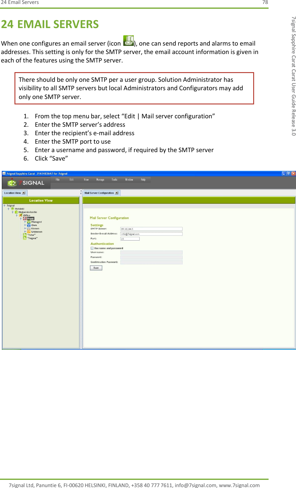 24 Email Servers  78 7signal Ltd, Panuntie 6, FI-00620 HELSINKI, FINLAND, +358 40 777 7611, info@7signal.com, www.7signal.com 7signal Sapphire Carat Carat User Guide Release 3.0 24 EMAIL SERVERS When one configures an email server (icon  ), one can send reports and alarms to email addresses. This setting is only for the SMTP server, the email account information is given in each of the features using the SMTP server.  There should be only one SMTP per a user group. Solution Administrator has visibility to all SMTP servers but local Administrators and Configurators may add only one SMTP server. 1. From the top menu bar, select “Edit | Mail server configuration” 2. Enter the SMTP server’s address 3. Enter the recipient’s e-mail address 4. Enter the SMTP port to use 5. Enter a username and password, if required by the SMTP server 6. Click “Save”    
