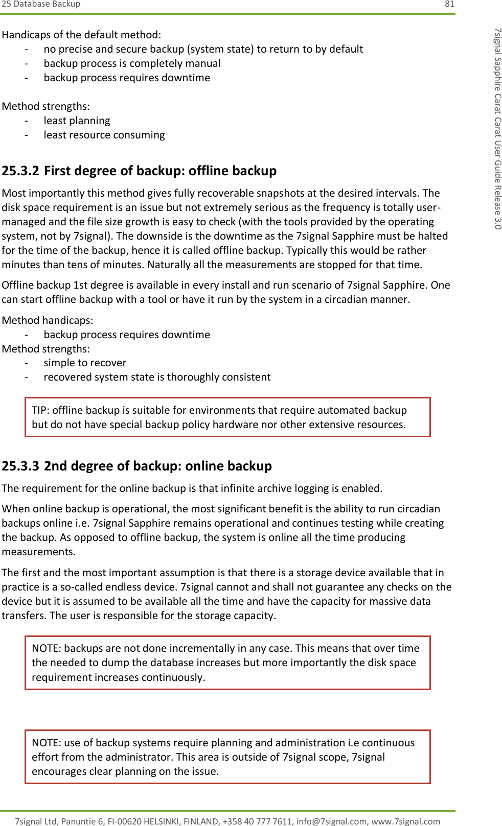25 Database Backup  81 7signal Ltd, Panuntie 6, FI-00620 HELSINKI, FINLAND, +358 40 777 7611, info@7signal.com, www.7signal.com 7signal Sapphire Carat Carat User Guide Release 3.0 Handicaps of the default method: - no precise and secure backup (system state) to return to by default - backup process is completely manual - backup process requires downtime  Method strengths: - least planning - least resource consuming 25.3.2 First degree of backup: offline backup Most importantly this method gives fully recoverable snapshots at the desired intervals. The disk space requirement is an issue but not extremely serious as the frequency is totally user-managed and the file size growth is easy to check (with the tools provided by the operating system, not by 7signal). The downside is the downtime as the 7signal Sapphire must be halted for the time of the backup, hence it is called offline backup. Typically this would be rather minutes than tens of minutes. Naturally all the measurements are stopped for that time. Offline backup 1st degree is available in every install and run scenario of 7signal Sapphire. One can start offline backup with a tool or have it run by the system in a circadian manner. Method handicaps: - backup process requires downtime Method strengths: - simple to recover - recovered system state is thoroughly consistent TIP: offline backup is suitable for environments that require automated backup but do not have special backup policy hardware nor other extensive resources. 25.3.3 2nd degree of backup: online backup The requirement for the online backup is that infinite archive logging is enabled. When online backup is operational, the most significant benefit is the ability to run circadian backups online i.e. 7signal Sapphire remains operational and continues testing while creating the backup. As opposed to offline backup, the system is online all the time producing measurements. The first and the most important assumption is that there is a storage device available that in practice is a so-called endless device. 7signal cannot and shall not guarantee any checks on the device but it is assumed to be available all the time and have the capacity for massive data transfers. The user is responsible for the storage capacity. NOTE: backups are not done incrementally in any case. This means that over time the needed to dump the database increases but more importantly the disk space requirement increases continuously.  NOTE: use of backup systems require planning and administration i.e continuous effort from the administrator. This area is outside of 7signal scope, 7signal encourages clear planning on the issue. 