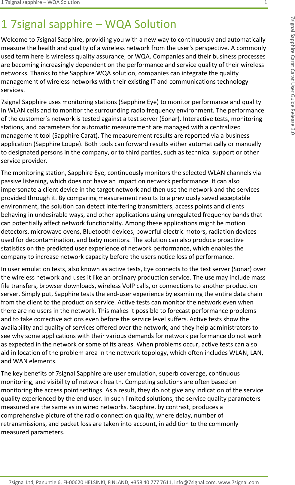 1 7signal sapphire – WQA Solution  1 7signal Ltd, Panuntie 6, FI-00620 HELSINKI, FINLAND, +358 40 777 7611, info@7signal.com, www.7signal.com 7signal Sapphire Carat Carat User Guide Release 3.0 1 7signal sapphire – WQA Solution Welcome to 7signal Sapphire, providing you with a new way to continuously and automatically measure the health and quality of a wireless network from the user&apos;s perspective. A commonly used term here is wireless quality assurance, or WQA. Companies and their business processes are becoming increasingly dependent on the performance and service quality of their wireless networks. Thanks to the Sapphire WQA solution, companies can integrate the quality management of wireless networks with their existing IT and communications technology services. 7signal Sapphire uses monitoring stations (Sapphire Eye) to monitor performance and quality in WLAN cells and to monitor the surrounding radio frequency environment. The performance of the customer’s network is tested against a test server (Sonar). Interactive tests, monitoring stations, and parameters for automatic measurement are managed with a centralized management tool (Sapphire Carat). The measurement results are reported via a business application (Sapphire Loupe). Both tools can forward results either automatically or manually to designated persons in the company, or to third parties, such as technical support or other service provider. The monitoring station, Sapphire Eye, continuously monitors the selected WLAN channels via passive listening, which does not have an impact on network performance. It can also impersonate a client device in the target network and then use the network and the services provided through it. By comparing measurement results to a previously saved acceptable environment, the solution can detect interfering transmitters, access points and clients behaving in undesirable ways, and other applications using unregulated frequency bands that can potentially affect network functionality. Among these applications might be motion detectors, microwave ovens, Bluetooth devices, powerful electric motors, radiation devices used for decontamination, and baby monitors. The solution can also produce proactive statistics on the predicted user experience of network performance, which enables the company to increase network capacity before the users notice loss of performance. In user emulation tests, also known as active tests, Eye connects to the test server (Sonar) over the wireless network and uses it like an ordinary production service. The use may include mass file transfers, browser downloads, wireless VoIP calls, or connections to another production server. Simply put, Sapphire tests the end-user experience by examining the entire data chain from the client to the production service. Active tests can monitor the network even when there are no users in the network. This makes it possible to forecast performance problems and to take corrective actions even before the service level suffers. Active tests show the availability and quality of services offered over the network, and they help administrators to see why some applications with their various demands for network performance do not work as expected in the network or some of its areas. When problems occur, active tests can also aid in location of the problem area in the network topology, which often includes WLAN, LAN, and WAN elements. The key benefits of 7signal Sapphire are user emulation, superb coverage, continuous monitoring, and visibility of network health. Competing solutions are often based on monitoring the access point settings. As a result, they do not give any indication of the service quality experienced by the end user. In such limited solutions, the service quality parameters measured are the same as in wired networks. Sapphire, by contrast, produces a comprehensive picture of the radio connection quality, where delay, number of retransmissions, and packet loss are taken into account, in addition to the commonly measured parameters. 