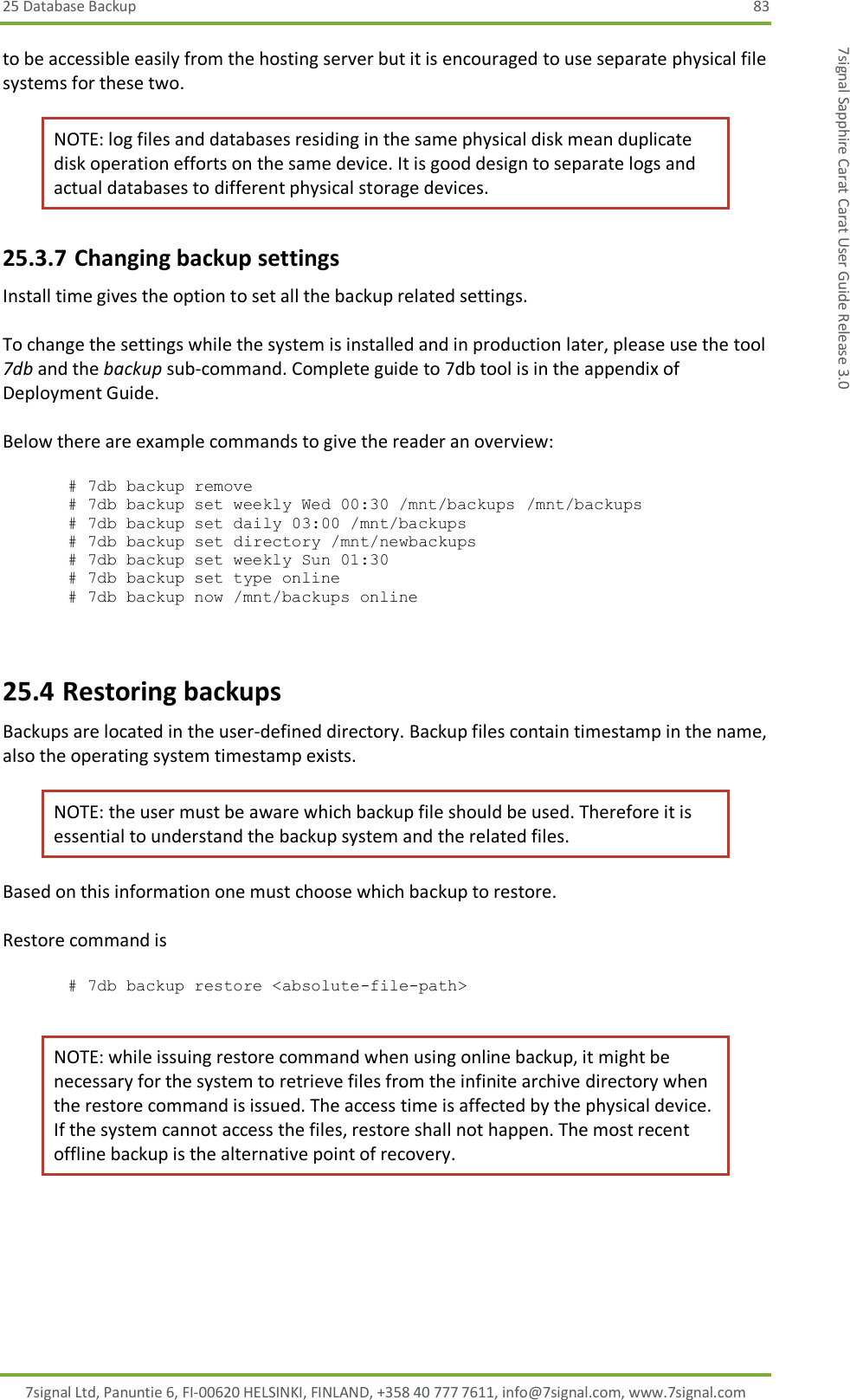 25 Database Backup  83 7signal Ltd, Panuntie 6, FI-00620 HELSINKI, FINLAND, +358 40 777 7611, info@7signal.com, www.7signal.com 7signal Sapphire Carat Carat User Guide Release 3.0 to be accessible easily from the hosting server but it is encouraged to use separate physical file systems for these two. NOTE: log files and databases residing in the same physical disk mean duplicate disk operation efforts on the same device. It is good design to separate logs and actual databases to different physical storage devices. 25.3.7 Changing backup settings Install time gives the option to set all the backup related settings.   To change the settings while the system is installed and in production later, please use the tool 7db and the backup sub-command. Complete guide to 7db tool is in the appendix of Deployment Guide.  Below there are example commands to give the reader an overview:  # 7db backup remove # 7db backup set weekly Wed 00:30 /mnt/backups /mnt/backups # 7db backup set daily 03:00 /mnt/backups       # 7db backup set directory /mnt/newbackups      # 7db backup set weekly Sun 01:30              # 7db backup set type online                     # 7db backup now /mnt/backups online            25.4 Restoring backups Backups are located in the user-defined directory. Backup files contain timestamp in the name, also the operating system timestamp exists. NOTE: the user must be aware which backup file should be used. Therefore it is essential to understand the backup system and the related files. Based on this information one must choose which backup to restore.  Restore command is  # 7db backup restore &lt;absolute-file-path&gt;  NOTE: while issuing restore command when using online backup, it might be necessary for the system to retrieve files from the infinite archive directory when the restore command is issued. The access time is affected by the physical device. If the system cannot access the files, restore shall not happen. The most recent offline backup is the alternative point of recovery. 