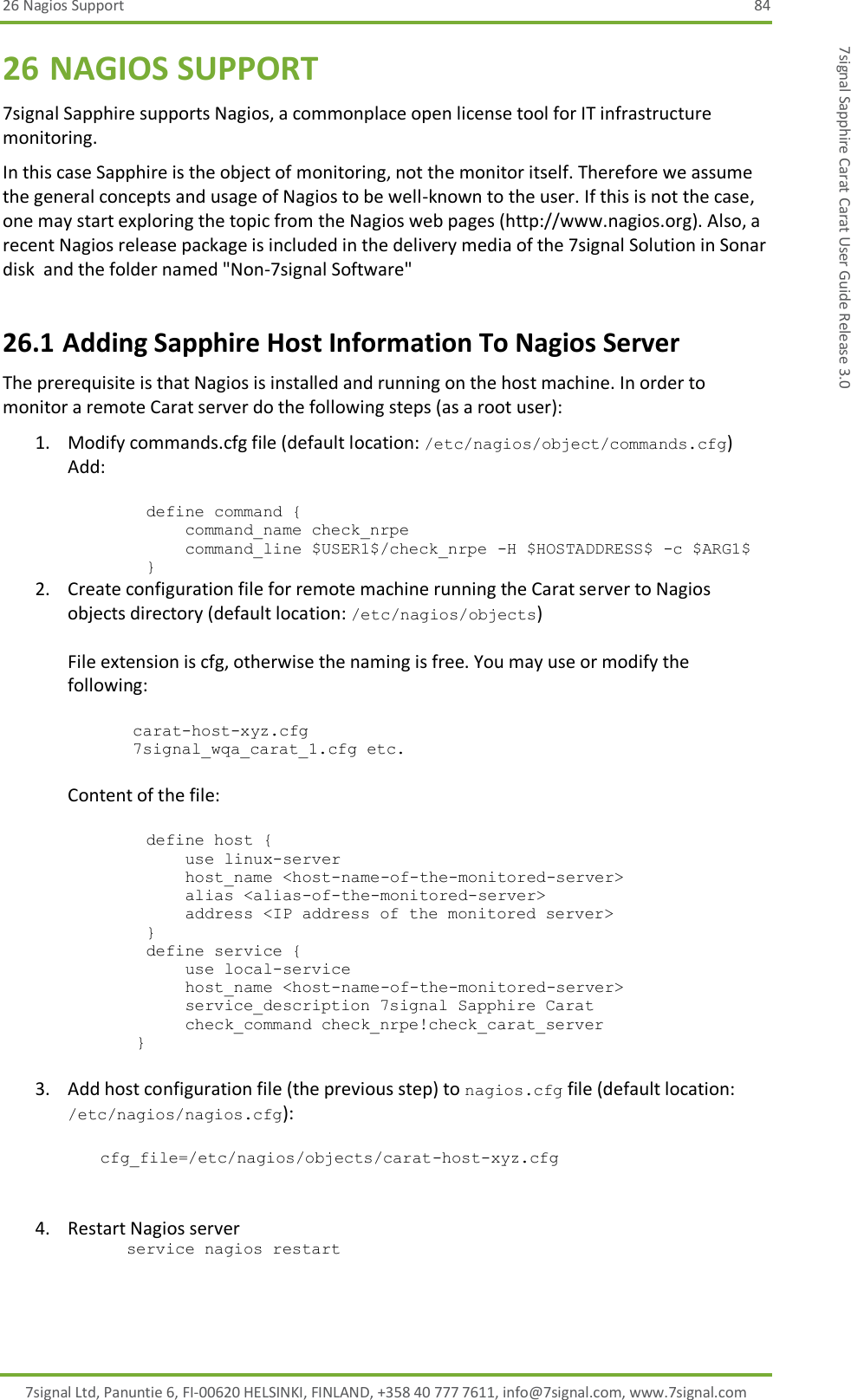 26 Nagios Support 84 7signal Ltd, Panuntie 6, FI-00620 HELSINKI, FINLAND, +358 40 777 7611, info@7signal.com, www.7signal.com 7signal Sapphire Carat Carat User Guide Release 3.0 26 NAGIOS SUPPORT 7signal Sapphire supports Nagios, a commonplace open license tool for IT infrastructure monitoring. In this case Sapphire is the object of monitoring, not the monitor itself. Therefore we assume the general concepts and usage of Nagios to be well-known to the user. If this is not the case, one may start exploring the topic from the Nagios web pages (http://www.nagios.org). Also, a recent Nagios release package is included in the delivery media of the 7signal Solution in Sonar disk  and the folder named &quot;Non-7signal Software&quot; 26.1 Adding Sapphire Host Information To Nagios Server The prerequisite is that Nagios is installed and running on the host machine. In order to monitor a remote Carat server do the following steps (as a root user): 1. Modify commands.cfg file (default location: /etc/nagios/object/commands.cfg) Add:           define command {             command_name check_nrpe             command_line $USER1$/check_nrpe -H $HOSTADDRESS$ -c $ARG1$         } 2. Create configuration file for remote machine running the Carat server to Nagios objects directory (default location: /etc/nagios/objects)  File extension is cfg, otherwise the naming is free. You may use or modify the following:  carat-host-xyz.cfg 7signal_wqa_carat_1.cfg etc.  Content of the file:           define host {             use linux-server             host_name &lt;host-name-of-the-monitored-server&gt;             alias &lt;alias-of-the-monitored-server&gt;             address &lt;IP address of the monitored server&gt;         }         define service {             use local-service             host_name &lt;host-name-of-the-monitored-server&gt;             service_description 7signal Sapphire Carat             check_command check_nrpe!check_carat_server        }  3. Add host configuration file (the previous step) to nagios.cfg file (default location: /etc/nagios/nagios.cfg):  cfg_file=/etc/nagios/objects/carat-host-xyz.cfg    4. Restart Nagios server       service nagios restart 