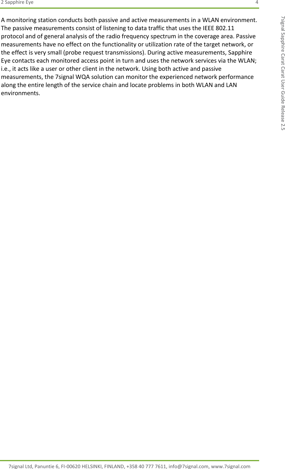 2 Sapphire Eye  4 7signal Ltd, Panuntie 6, FI-00620 HELSINKI, FINLAND, +358 40 777 7611, info@7signal.com, www.7signal.com 7signal Sapphire Carat Carat User Guide Release 2.5 A monitoring station conducts both passive and active measurements in a WLAN environment. The passive measurements consist of listening to data traffic that uses the IEEE 802.11 protocol and of general analysis of the radio frequency spectrum in the coverage area. Passive measurements have no effect on the functionality or utilization rate of the target network, or the effect is very small (probe request transmissions). During active measurements, Sapphire Eye contacts each monitored access point in turn and uses the network services via the WLAN; i.e., it acts like a user or other client in the network. Using both active and passive measurements, the 7signal WQA solution can monitor the experienced network performance along the entire length of the service chain and locate problems in both WLAN and LAN environments. 