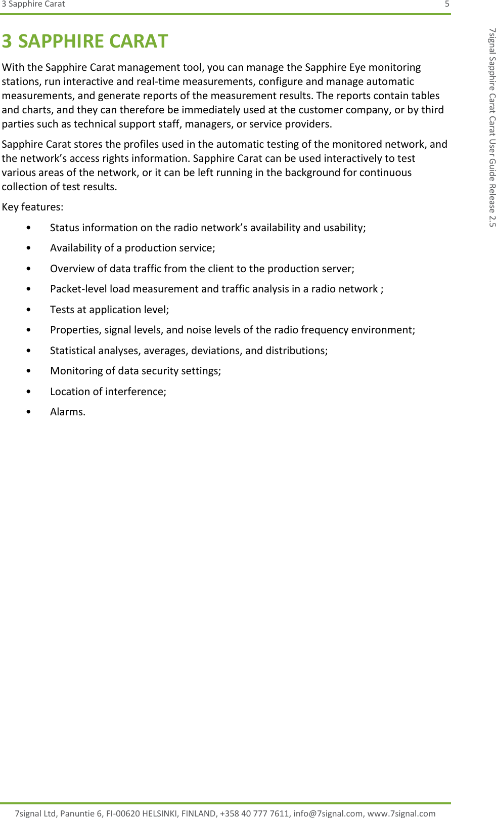 3 Sapphire Carat  5 7signal Ltd, Panuntie 6, FI-00620 HELSINKI, FINLAND, +358 40 777 7611, info@7signal.com, www.7signal.com 7signal Sapphire Carat Carat User Guide Release 2.5 3 SAPPHIRE CARAT With the Sapphire Carat management tool, you can manage the Sapphire Eye monitoring stations, run interactive and real-time measurements, configure and manage automatic measurements, and generate reports of the measurement results. The reports contain tables and charts, and they can therefore be immediately used at the customer company, or by third parties such as technical support staff, managers, or service providers. Sapphire Carat stores the profiles used in the automatic testing of the monitored network, and the network’s access rights information. Sapphire Carat can be used interactively to test various areas of the network, or it can be left running in the background for continuous collection of test results. Key features: • Status information on the radio network’s availability and usability; • Availability of a production service; • Overview of data traffic from the client to the production server; • Packet-level load measurement and traffic analysis in a radio network ; • Tests at application level; • Properties, signal levels, and noise levels of the radio frequency environment; • Statistical analyses, averages, deviations, and distributions; • Monitoring of data security settings; • Location of interference; • Alarms. 