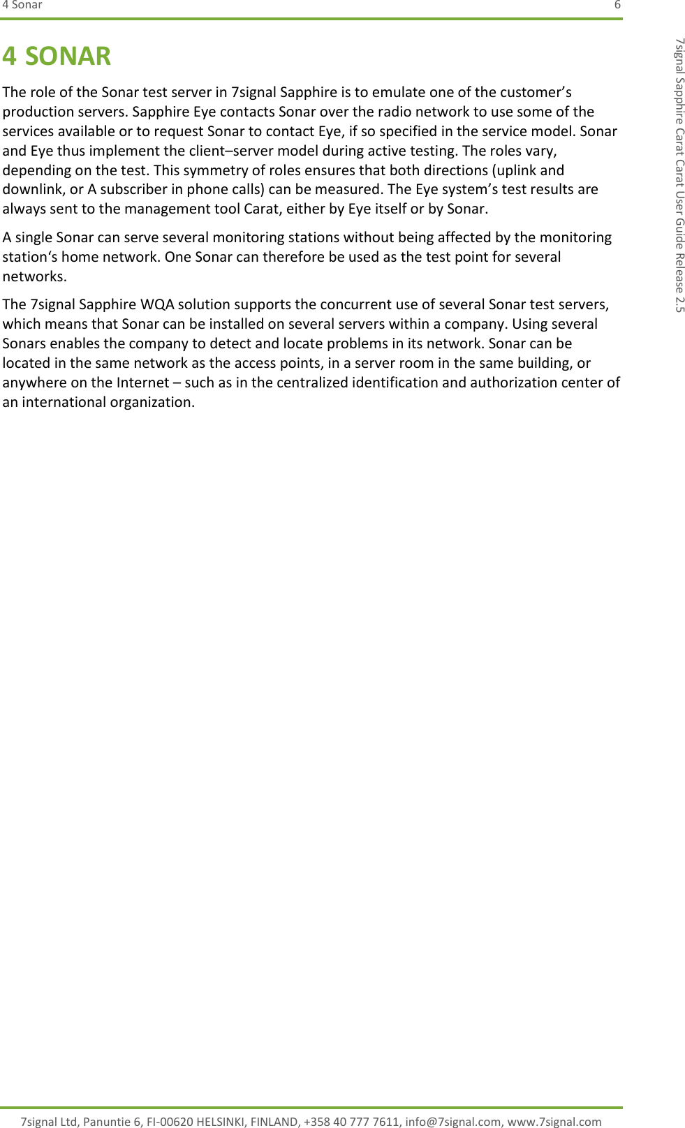 4 Sonar  6 7signal Ltd, Panuntie 6, FI-00620 HELSINKI, FINLAND, +358 40 777 7611, info@7signal.com, www.7signal.com 7signal Sapphire Carat Carat User Guide Release 2.5 4 SONAR The role of the Sonar test server in 7signal Sapphire is to emulate one of the customer’s production servers. Sapphire Eye contacts Sonar over the radio network to use some of the services available or to request Sonar to contact Eye, if so specified in the service model. Sonar and Eye thus implement the client–server model during active testing. The roles vary, depending on the test. This symmetry of roles ensures that both directions (uplink and downlink, or A subscriber in phone calls) can be measured. The Eye system’s test results are always sent to the management tool Carat, either by Eye itself or by Sonar. A single Sonar can serve several monitoring stations without being affected by the monitoring station‘s home network. One Sonar can therefore be used as the test point for several networks. The 7signal Sapphire WQA solution supports the concurrent use of several Sonar test servers, which means that Sonar can be installed on several servers within a company. Using several Sonars enables the company to detect and locate problems in its network. Sonar can be located in the same network as the access points, in a server room in the same building, or anywhere on the Internet – such as in the centralized identification and authorization center of an international organization. 