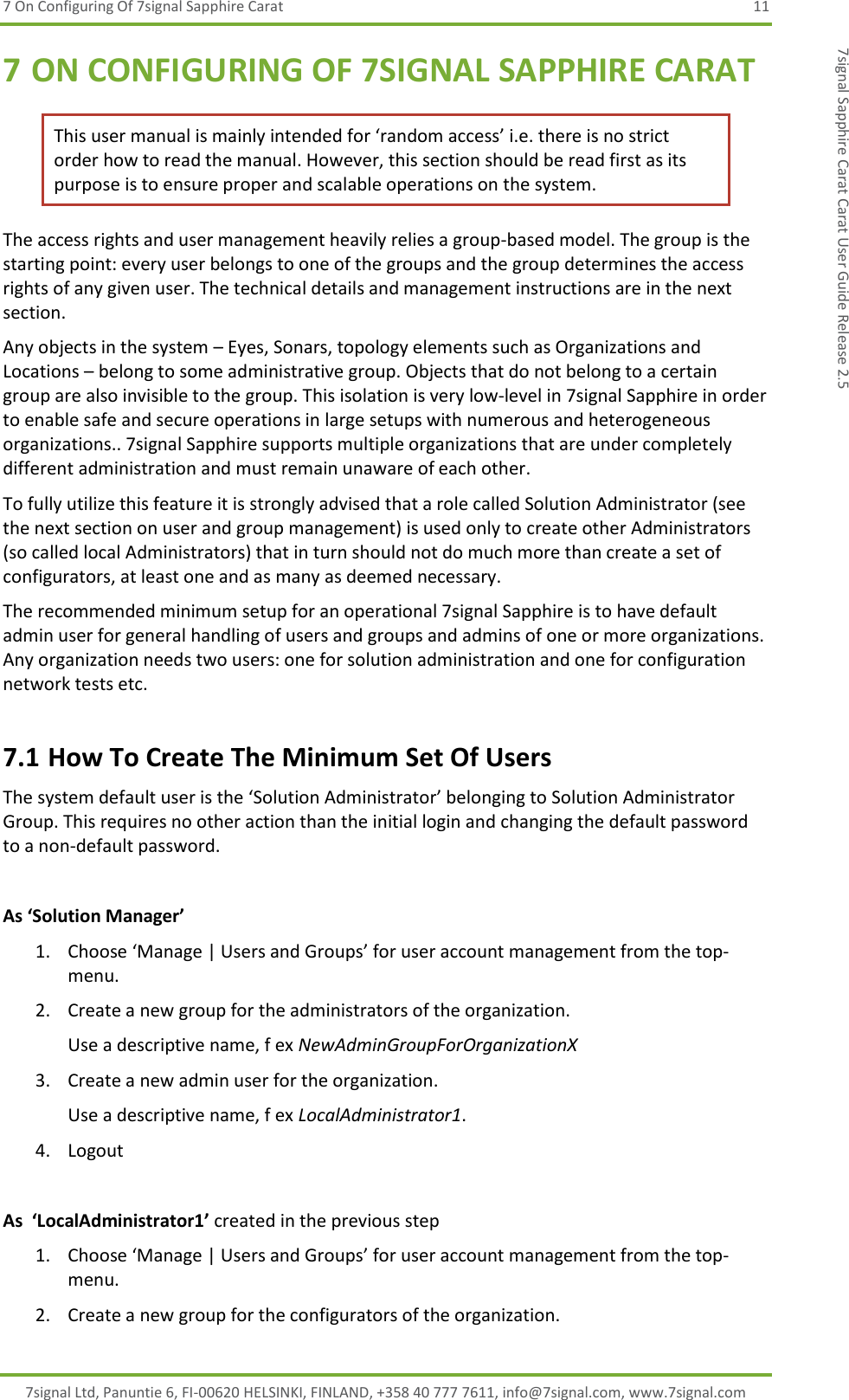 7 On Configuring Of 7signal Sapphire Carat  11 7signal Ltd, Panuntie 6, FI-00620 HELSINKI, FINLAND, +358 40 777 7611, info@7signal.com, www.7signal.com 7signal Sapphire Carat Carat User Guide Release 2.5 7 ON CONFIGURING OF 7SIGNAL SAPPHIRE CARAT This user manual is mainly intended for ‘random access’ i.e. there is no strict order how to read the manual. However, this section should be read first as its purpose is to ensure proper and scalable operations on the system. The access rights and user management heavily relies a group-based model. The group is the starting point: every user belongs to one of the groups and the group determines the access rights of any given user. The technical details and management instructions are in the next section.  Any objects in the system – Eyes, Sonars, topology elements such as Organizations and Locations – belong to some administrative group. Objects that do not belong to a certain group are also invisible to the group. This isolation is very low-level in 7signal Sapphire in order to enable safe and secure operations in large setups with numerous and heterogeneous organizations.. 7signal Sapphire supports multiple organizations that are under completely different administration and must remain unaware of each other. To fully utilize this feature it is strongly advised that a role called Solution Administrator (see the next section on user and group management) is used only to create other Administrators (so called local Administrators) that in turn should not do much more than create a set of configurators, at least one and as many as deemed necessary. The recommended minimum setup for an operational 7signal Sapphire is to have default admin user for general handling of users and groups and admins of one or more organizations. Any organization needs two users: one for solution administration and one for configuration network tests etc. 7.1 How To Create The Minimum Set Of Users The system default user is the ‘Solution Administrator’ belonging to Solution Administrator Group. This requires no other action than the initial login and changing the default password to a non-default password.  As ‘Solution Manager’ 1. Choose ‘Manage | Users and Groups’ for user account management from the top-menu. 2. Create a new group for the administrators of the organization. Use a descriptive name, f ex NewAdminGroupForOrganizationX 3. Create a new admin user for the organization. Use a descriptive name, f ex LocalAdministrator1. 4. Logout  As  ‘LocalAdministrator1’ created in the previous step 1. Choose ‘Manage | Users and Groups’ for user account management from the top-menu. 2. Create a new group for the configurators of the organization. 