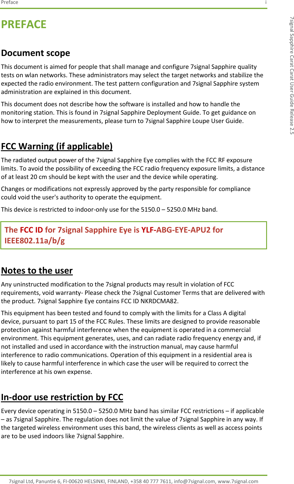 Preface  i 7signal Ltd, Panuntie 6, FI-00620 HELSINKI, FINLAND, +358 40 777 7611, info@7signal.com, www.7signal.com 7signal Sapphire Carat Carat User Guide Release 2.5 PREFACE Document scope This document is aimed for people that shall manage and configure 7signal Sapphire quality tests on wlan networks. These administrators may select the target networks and stabilize the expected the radio environment. The test pattern configuration and 7signal Sapphire system administration are explained in this document. This document does not describe how the software is installed and how to handle the monitoring station. This is found in 7signal Sapphire Deployment Guide. To get guidance on how to interpret the measurements, please turn to 7signal Sapphire Loupe User Guide. FCC Warning (if applicable) The radiated output power of the 7signal Sapphire Eye complies with the FCC RF exposure limits. To avoid the possibility of exceeding the FCC radio frequency exposure limits, a distance of at least 20 cm should be kept with the user and the device while operating. Changes or modifications not expressly approved by the party responsible for compliance could void the user&apos;s authority to operate the equipment. This device is restricted to indoor-only use for the 5150.0 – 5250.0 MHz band. The FCC ID for 7signal Sapphire Eye is YLF-ABG-EYE-APU2 for IEEE802.11a/b/g Notes to the user Any uninstructed modification to the 7signal products may result in violation of FCC requirements, void warranty- Please check the 7signal Customer Terms that are delivered with the product. 7signal Sapphire Eye contains FCC ID NKRDCMA82.  This equipment has been tested and found to comply with the limits for a Class A digital device, pursuant to part 15 of the FCC Rules. These limits are designed to provide reasonable protection against harmful interference when the equipment is operated in a commercial environment. This equipment generates, uses, and can radiate radio frequency energy and, if not installed and used in accordance with the instruction manual, may cause harmful interference to radio communications. Operation of this equipment in a residential area is likely to cause harmful interference in which case the user will be required to correct the interference at his own expense. In-door use restriction by FCC Every device operating in 5150.0 – 5250.0 MHz band has similar FCC restrictions – if applicable – as 7signal Sapphire. The regulation does not limit the value of 7signal Sapphire in any way. If the targeted wireless environment uses this band, the wireless clients as well as access points are to be used indoors like 7signal Sapphire. 