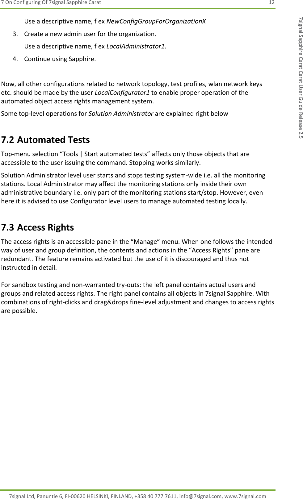 7 On Configuring Of 7signal Sapphire Carat  12 7signal Ltd, Panuntie 6, FI-00620 HELSINKI, FINLAND, +358 40 777 7611, info@7signal.com, www.7signal.com 7signal Sapphire Carat Carat User Guide Release 2.5 Use a descriptive name, f ex NewConfigGroupForOrganizationX 3. Create a new admin user for the organization. Use a descriptive name, f ex LocalAdministrator1. 4. Continue using Sapphire.  Now, all other configurations related to network topology, test profiles, wlan network keys etc. should be made by the user LocalConfigurator1 to enable proper operation of the automated object access rights management system. Some top-level operations for Solution Administrator are explained right below 7.2 Automated Tests Top-menu selection “Tools | Start automated tests” affects only those objects that are accessible to the user issuing the command. Stopping works similarly. Solution Administrator level user starts and stops testing system-wide i.e. all the monitoring stations. Local Administrator may affect the monitoring stations only inside their own administrative boundary i.e. only part of the monitoring stations start/stop. However, even here it is advised to use Configurator level users to manage automated testing locally. 7.3 Access Rights The access rights is an accessible pane in the “Manage” menu. When one follows the intended way of user and group definition, the contents and actions in the “Access Rights” pane are redundant. The feature remains activated but the use of it is discouraged and thus not instructed in detail.  For sandbox testing and non-warranted try-outs: the left panel contains actual users and groups and related access rights. The right panel contains all objects in 7signal Sapphire. With combinations of right-clicks and drag&amp;drops fine-level adjustment and changes to access rights are possible. 
