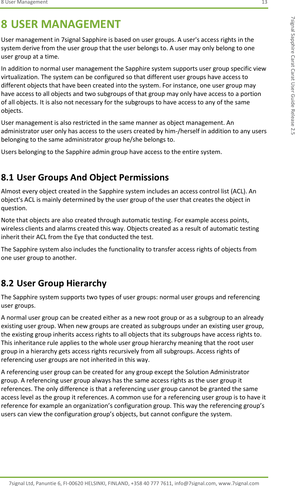 8 User Management  13 7signal Ltd, Panuntie 6, FI-00620 HELSINKI, FINLAND, +358 40 777 7611, info@7signal.com, www.7signal.com 7signal Sapphire Carat Carat User Guide Release 2.5 8 USER MANAGEMENT User management in 7signal Sapphire is based on user groups. A user&apos;s access rights in the system derive from the user group that the user belongs to. A user may only belong to one user group at a time. In addition to normal user management the Sapphire system supports user group specific view virtualization. The system can be configured so that different user groups have access to different objects that have been created into the system. For instance, one user group may have access to all objects and two subgroups of that group may only have access to a portion of all objects. It is also not necessary for the subgroups to have access to any of the same objects. User management is also restricted in the same manner as object management. An administrator user only has access to the users created by him-/herself in addition to any users belonging to the same administrator group he/she belongs to. Users belonging to the Sapphire admin group have access to the entire system. 8.1 User Groups And Object Permissions Almost every object created in the Sapphire system includes an access control list (ACL). An object&apos;s ACL is mainly determined by the user group of the user that creates the object in question. Note that objects are also created through automatic testing. For example access points, wireless clients and alarms created this way. Objects created as a result of automatic testing inherit their ACL from the Eye that conducted the test. The Sapphire system also includes the functionality to transfer access rights of objects from one user group to another. 8.2 User Group Hierarchy The Sapphire system supports two types of user groups: normal user groups and referencing user groups. A normal user group can be created either as a new root group or as a subgroup to an already existing user group. When new groups are created as subgroups under an existing user group, the existing group inherits access rights to all objects that its subgroups have access rights to. This inheritance rule applies to the whole user group hierarchy meaning that the root user group in a hierarchy gets access rights recursively from all subgroups. Access rights of referencing user groups are not inherited in this way. A referencing user group can be created for any group except the Solution Administrator group. A referencing user group always has the same access rights as the user group it references. The only difference is that a referencing user group cannot be granted the same access level as the group it references. A common use for a referencing user group is to have it reference for example an organization’s configuration group. This way the referencing group’s users can view the configuration group’s objects, but cannot configure the system. 