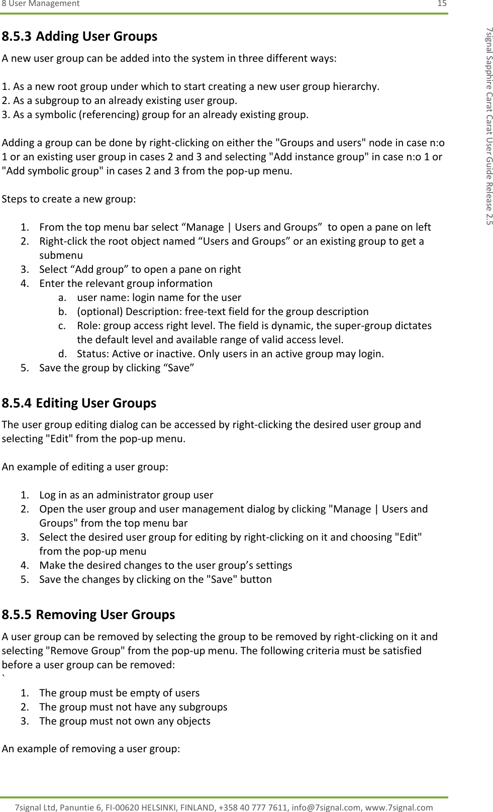 8 User Management  15 7signal Ltd, Panuntie 6, FI-00620 HELSINKI, FINLAND, +358 40 777 7611, info@7signal.com, www.7signal.com 7signal Sapphire Carat Carat User Guide Release 2.5 8.5.3 Adding User Groups A new user group can be added into the system in three different ways:  1. As a new root group under which to start creating a new user group hierarchy. 2. As a subgroup to an already existing user group. 3. As a symbolic (referencing) group for an already existing group.  Adding a group can be done by right-clicking on either the &quot;Groups and users&quot; node in case n:o 1 or an existing user group in cases 2 and 3 and selecting &quot;Add instance group&quot; in case n:o 1 or &quot;Add symbolic group&quot; in cases 2 and 3 from the pop-up menu.  Steps to create a new group:  1. From the top menu bar select “Manage | Users and Groups”  to open a pane on left 2. Right-click the root object named “Users and Groups” or an existing group to get a submenu 3. Select “Add group” to open a pane on right 4. Enter the relevant group information a. user name: login name for the user b. (optional) Description: free-text field for the group description c. Role: group access right level. The field is dynamic, the super-group dictates the default level and available range of valid access level. d. Status: Active or inactive. Only users in an active group may login. 5. Save the group by clicking “Save” 8.5.4 Editing User Groups The user group editing dialog can be accessed by right-clicking the desired user group and selecting &quot;Edit&quot; from the pop-up menu.  An example of editing a user group:  1. Log in as an administrator group user 2. Open the user group and user management dialog by clicking &quot;Manage | Users and Groups&quot; from the top menu bar 3. Select the desired user group for editing by right-clicking on it and choosing &quot;Edit&quot; from the pop-up menu 4. Make the desired changes to the user group’s settings 5. Save the changes by clicking on the &quot;Save&quot; button 8.5.5 Removing User Groups A user group can be removed by selecting the group to be removed by right-clicking on it and selecting &quot;Remove Group&quot; from the pop-up menu. The following criteria must be satisfied before a user group can be removed: ` 1. The group must be empty of users 2. The group must not have any subgroups 3. The group must not own any objects  An example of removing a user group:  