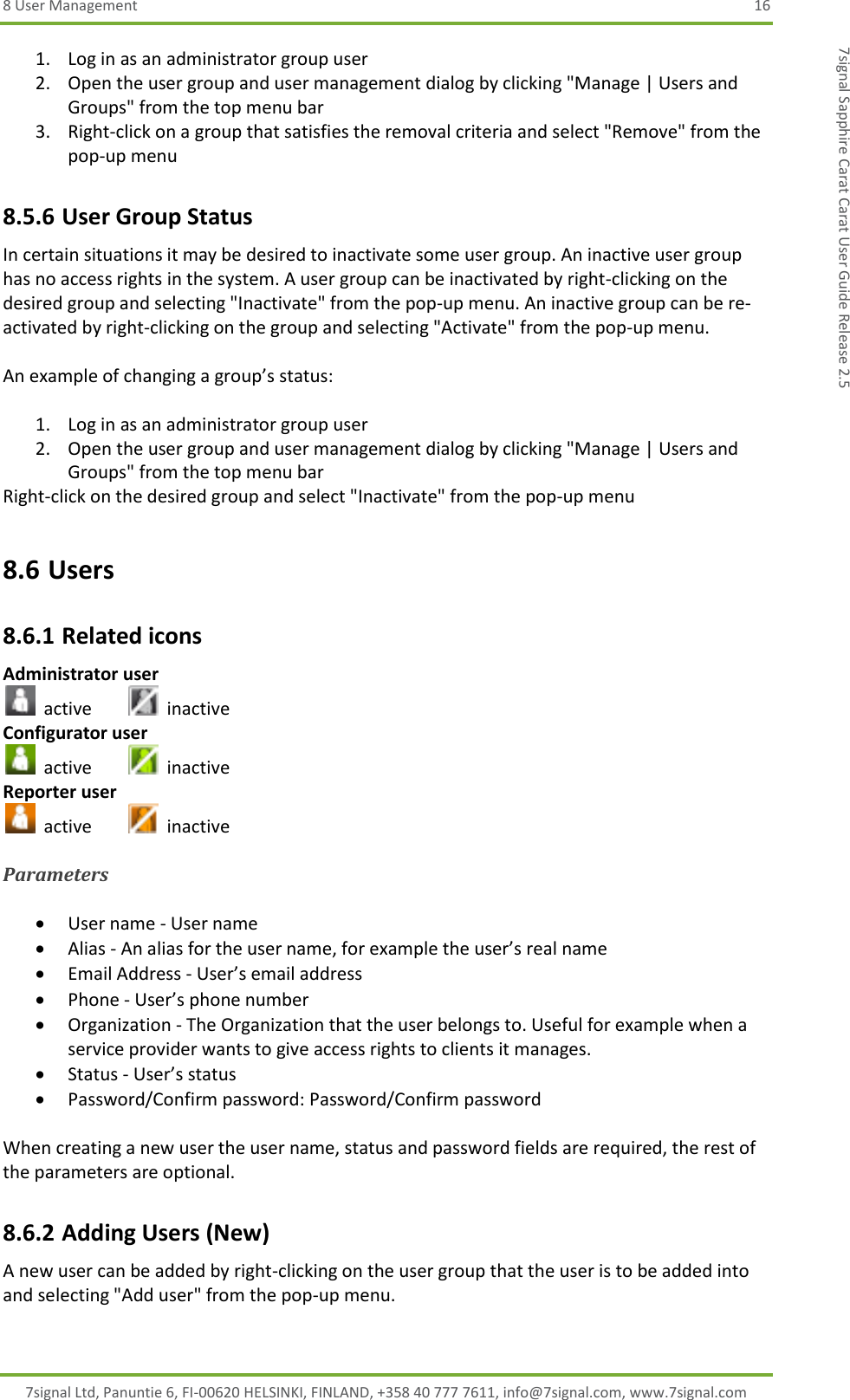 8 User Management  16 7signal Ltd, Panuntie 6, FI-00620 HELSINKI, FINLAND, +358 40 777 7611, info@7signal.com, www.7signal.com 7signal Sapphire Carat Carat User Guide Release 2.5 1. Log in as an administrator group user 2. Open the user group and user management dialog by clicking &quot;Manage | Users and Groups&quot; from the top menu bar 3. Right-click on a group that satisfies the removal criteria and select &quot;Remove&quot; from the pop-up menu 8.5.6 User Group Status In certain situations it may be desired to inactivate some user group. An inactive user group has no access rights in the system. A user group can be inactivated by right-clicking on the desired group and selecting &quot;Inactivate&quot; from the pop-up menu. An inactive group can be re-activated by right-clicking on the group and selecting &quot;Activate&quot; from the pop-up menu.  An example of changing a group’s status:  1. Log in as an administrator group user 2. Open the user group and user management dialog by clicking &quot;Manage | Users and Groups&quot; from the top menu bar Right-click on the desired group and select &quot;Inactivate&quot; from the pop-up menu 8.6 Users 8.6.1 Related icons Administrator user   active     inactive Configurator user   active     inactive Reporter user   active     inactive  Parameters   User name - User name  Alias - An alias for the user name, for example the user’s real name  Email Address - User’s email address  Phone - User’s phone number   Organization - The Organization that the user belongs to. Useful for example when a service provider wants to give access rights to clients it manages.   Status - User’s status  Password/Confirm password: Password/Confirm password  When creating a new user the user name, status and password fields are required, the rest of the parameters are optional. 8.6.2 Adding Users (New) A new user can be added by right-clicking on the user group that the user is to be added into and selecting &quot;Add user&quot; from the pop-up menu.  