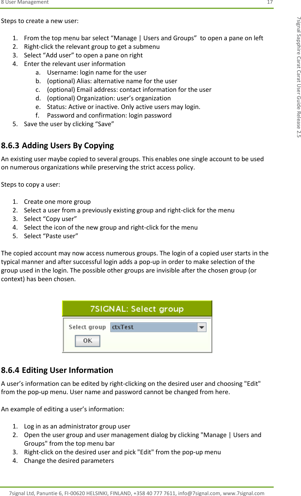 8 User Management  17 7signal Ltd, Panuntie 6, FI-00620 HELSINKI, FINLAND, +358 40 777 7611, info@7signal.com, www.7signal.com 7signal Sapphire Carat Carat User Guide Release 2.5 Steps to create a new user:  1. From the top menu bar select “Manage | Users and Groups”  to open a pane on left 2. Right-click the relevant group to get a submenu 3. Select “Add user” to open a pane on right 4. Enter the relevant user information a. Username: login name for the user b. (optional) Alias: alternative name for the user c. (optional) Email address: contact information for the user d. (optional) Organization: user’s organization e. Status: Active or inactive. Only active users may login. f. Password and confirmation: login password 5. Save the user by clicking “Save” 8.6.3 Adding Users By Copying An existing user maybe copied to several groups. This enables one single account to be used on numerous organizations while preserving the strict access policy.  Steps to copy a user:  1. Create one more group 2. Select a user from a previously existing group and right-click for the menu 3. Select “Copy user” 4. Select the icon of the new group and right-click for the menu 5. Select “Paste user”  The copied account may now access numerous groups. The login of a copied user starts in the typical manner and after successful login adds a pop-up in order to make selection of the group used in the login. The possible other groups are invisible after the chosen group (or context) has been chosen.    8.6.4 Editing User Information A user’s information can be edited by right-clicking on the desired user and choosing &quot;Edit&quot; from the pop-up menu. User name and password cannot be changed from here.  An example of editing a user’s information:  1. Log in as an administrator group user 2. Open the user group and user management dialog by clicking &quot;Manage | Users and Groups&quot; from the top menu bar 3. Right-click on the desired user and pick &quot;Edit&quot; from the pop-up menu 4. Change the desired parameters 