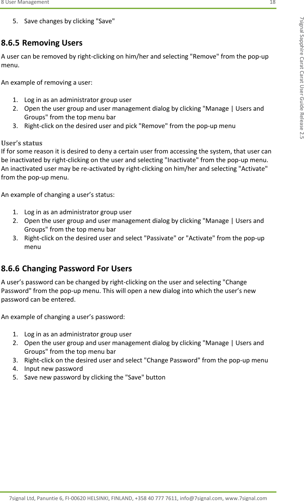 8 User Management  18 7signal Ltd, Panuntie 6, FI-00620 HELSINKI, FINLAND, +358 40 777 7611, info@7signal.com, www.7signal.com 7signal Sapphire Carat Carat User Guide Release 2.5 5. Save changes by clicking &quot;Save&quot; 8.6.5 Removing Users A user can be removed by right-clicking on him/her and selecting &quot;Remove&quot; from the pop-up menu.  An example of removing a user:  1. Log in as an administrator group user 2. Open the user group and user management dialog by clicking &quot;Manage | Users and Groups&quot; from the top menu bar 3. Right-click on the desired user and pick &quot;Remove&quot; from the pop-up menu  User’s status If for some reason it is desired to deny a certain user from accessing the system, that user can be inactivated by right-clicking on the user and selecting &quot;Inactivate&quot; from the pop-up menu. An inactivated user may be re-activated by right-clicking on him/her and selecting &quot;Activate&quot; from the pop-up menu.  An example of changing a user’s status:  1. Log in as an administrator group user 2. Open the user group and user management dialog by clicking &quot;Manage | Users and Groups&quot; from the top menu bar 3. Right-click on the desired user and select &quot;Passivate&quot; or &quot;Activate&quot; from the pop-up menu 8.6.6 Changing Password For Users A user’s password can be changed by right-clicking on the user and selecting &quot;Change Password&quot; from the pop-up menu. This will open a new dialog into which the user’s new password can be entered.  An example of changing a user’s password:  1. Log in as an administrator group user 2. Open the user group and user management dialog by clicking &quot;Manage | Users and Groups&quot; from the top menu bar 3. Right-click on the desired user and select &quot;Change Password&quot; from the pop-up menu 4. Input new password 5. Save new password by clicking the &quot;Save&quot; button 
