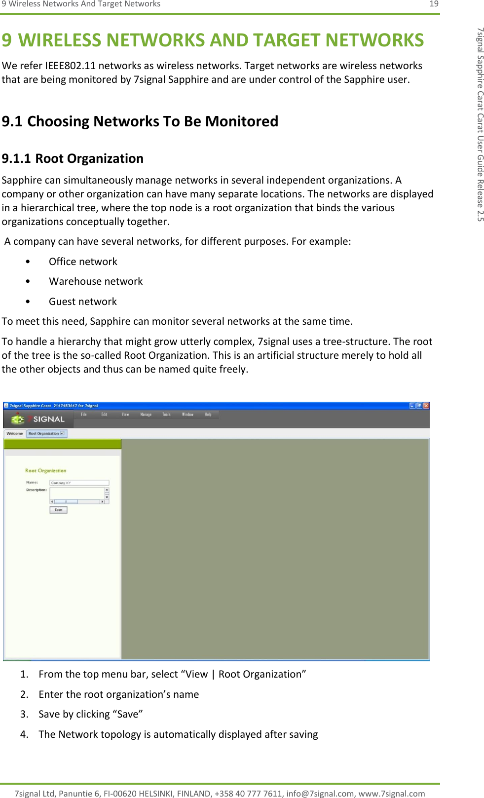 9 Wireless Networks And Target Networks  19 7signal Ltd, Panuntie 6, FI-00620 HELSINKI, FINLAND, +358 40 777 7611, info@7signal.com, www.7signal.com 7signal Sapphire Carat Carat User Guide Release 2.5 9 WIRELESS NETWORKS AND TARGET NETWORKS We refer IEEE802.11 networks as wireless networks. Target networks are wireless networks that are being monitored by 7signal Sapphire and are under control of the Sapphire user. 9.1 Choosing Networks To Be Monitored 9.1.1 Root Organization Sapphire can simultaneously manage networks in several independent organizations. A company or other organization can have many separate locations. The networks are displayed in a hierarchical tree, where the top node is a root organization that binds the various organizations conceptually together.  A company can have several networks, for different purposes. For example: • Office network • Warehouse network • Guest network To meet this need, Sapphire can monitor several networks at the same time. To handle a hierarchy that might grow utterly complex, 7signal uses a tree-structure. The root of the tree is the so-called Root Organization. This is an artificial structure merely to hold all the other objects and thus can be named quite freely.    1. From the top menu bar, select “View | Root Organization” 2. Enter the root organization’s name 3. Save by clicking “Save” 4. The Network topology is automatically displayed after saving 