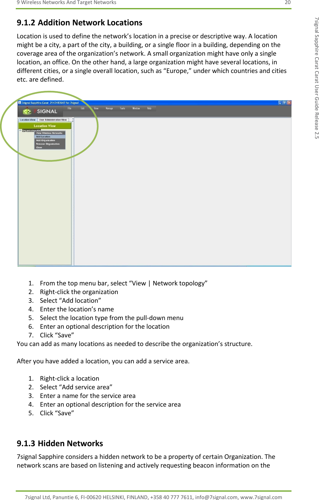 9 Wireless Networks And Target Networks  20 7signal Ltd, Panuntie 6, FI-00620 HELSINKI, FINLAND, +358 40 777 7611, info@7signal.com, www.7signal.com 7signal Sapphire Carat Carat User Guide Release 2.5 9.1.2 Addition Network Locations Location is used to define the network’s location in a precise or descriptive way. A location might be a city, a part of the city, a building, or a single floor in a building, depending on the coverage area of the organization’s network. A small organization might have only a single location, an office. On the other hand, a large organization might have several locations, in different cities, or a single overall location, such as “Europe,” under which countries and cities etc. are defined.    1. From the top menu bar, select “View | Network topology” 2. Right-click the organization  3. Select “Add location” 4. Enter the location’s name 5. Select the location type from the pull-down menu 6. Enter an optional description for the location 7. Click “Save” You can add as many locations as needed to describe the organization’s structure.  After you have added a location, you can add a service area.  1. Right-click a location 2. Select “Add service area” 3. Enter a name for the service area 4. Enter an optional description for the service area 5. Click “Save”   9.1.3 Hidden Networks 7signal Sapphire considers a hidden network to be a property of certain Organization. The network scans are based on listening and actively requesting beacon information on the 