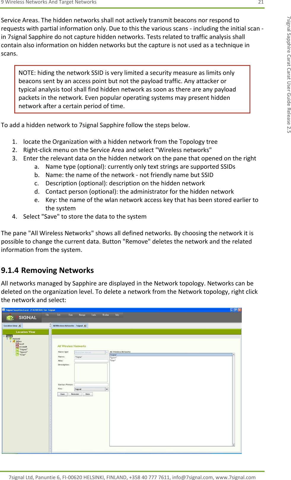 9 Wireless Networks And Target Networks  21 7signal Ltd, Panuntie 6, FI-00620 HELSINKI, FINLAND, +358 40 777 7611, info@7signal.com, www.7signal.com 7signal Sapphire Carat Carat User Guide Release 2.5 Service Areas. The hidden networks shall not actively transmit beacons nor respond to requests with partial information only. Due to this the various scans - including the initial scan - in 7signal Sapphire do not capture hidden networks. Tests related to traffic analysis shall contain also information on hidden networks but the capture is not used as a technique in scans. NOTE: hiding the network SSID is very limited a security measure as limits only beacons sent by an access point but not the payload traffic. Any attacker or typical analysis tool shall find hidden network as soon as there are any payload packets in the network. Even popular operating systems may present hidden network after a certain period of time. To add a hidden network to 7signal Sapphire follow the steps below.  1. locate the Organization with a hidden network from the Topology tree 2. Right-click menu on the Service Area and select &quot;Wireless networks&quot; 3. Enter the relevant data on the hidden network on the pane that opened on the right a. Name type (optional): currently only text strings are supported SSIDs b. Name: the name of the network - not friendly name but SSID c. Description (optional): description on the hidden network d. Contact person (optional): the administrator for the hidden network e. Key: the name of the wlan network access key that has been stored earlier to the system 4. Select &quot;Save&quot; to store the data to the system  The pane &quot;All Wireless Networks&quot; shows all defined networks. By choosing the network it is possible to change the current data. Button &quot;Remove&quot; deletes the network and the related information from the system. 9.1.4 Removing Networks All networks managed by Sapphire are displayed in the Network topology. Networks can be deleted on the organization level. To delete a network from the Network topology, right click the network and select:  