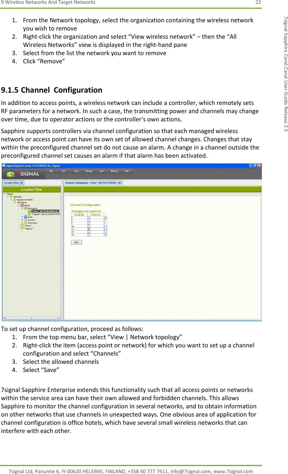 9 Wireless Networks And Target Networks  22 7signal Ltd, Panuntie 6, FI-00620 HELSINKI, FINLAND, +358 40 777 7611, info@7signal.com, www.7signal.com 7signal Sapphire Carat Carat User Guide Release 2.5 1. From the Network topology, select the organization containing the wireless network you wish to remove 2. Right-click the organization and select “View wireless network” – then the “All Wireless Networks” view is displayed in the right-hand pane 3. Select from the list the network you want to remove 4. Click “Remove”  9.1.5 Channel  Configuration In addition to access points, a wireless network can include a controller, which remotely sets RF parameters for a network. In such a case, the transmitting power and channels may change over time, due to operator actions or the controller’s own actions. Sapphire supports controllers via channel configuration so that each managed wireless network or access point can have its own set of allowed channel changes. Changes that stay within the preconfigured channel set do not cause an alarm. A change in a channel outside the preconfigured channel set causes an alarm if that alarm has been activated.  To set up channel configuration, proceed as follows: 1. From the top menu bar, select “View | Network topology” 2. Right-click the item (access point or network) for which you want to set up a channel configuration and select “Channels” 3. Select the allowed channels 4. Select “Save”  7signal Sapphire Enterprise extends this functionality such that all access points or networks within the service area can have their own allowed and forbidden channels. This allows Sapphire to monitor the channel configuration in several networks, and to obtain information on other networks that use channels in unexpected ways. One obvious area of application for channel configuration is office hotels, which have several small wireless networks that can interfere with each other.  