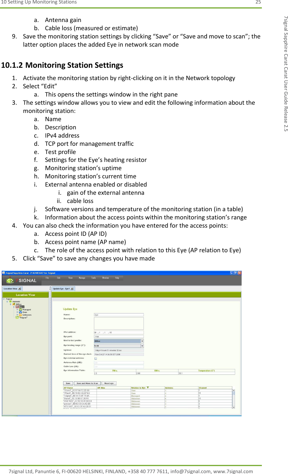 10 Setting Up Monitoring Stations  25 7signal Ltd, Panuntie 6, FI-00620 HELSINKI, FINLAND, +358 40 777 7611, info@7signal.com, www.7signal.com 7signal Sapphire Carat Carat User Guide Release 2.5 a. Antenna gain b. Cable loss (measured or estimate) 9. Save the monitoring station settings by clicking “Save” or “Save and move to scan”; the latter option places the added Eye in network scan mode 10.1.2 Monitoring Station Settings 1. Activate the monitoring station by right-clicking on it in the Network topology 2. Select “Edit” a. This opens the settings window in the right pane  3. The settings window allows you to view and edit the following information about the monitoring station: a. Name b. Description c. IPv4 address d. TCP port for management traffic e. Test profile f. Settings for the Eye’s heating resistor g. Monitoring station’s uptime h. Monitoring station’s current time i. External antenna enabled or disabled i. gain of the external antenna ii. cable loss j. Software versions and temperature of the monitoring station (in a table) k. Information about the access points within the monitoring station’s range 4. You can also check the information you have entered for the access points: a. Access point ID (AP ID) b. Access point name (AP name) c. The role of the access point with relation to this Eye (AP relation to Eye) 5. Click “Save” to save any changes you have made   