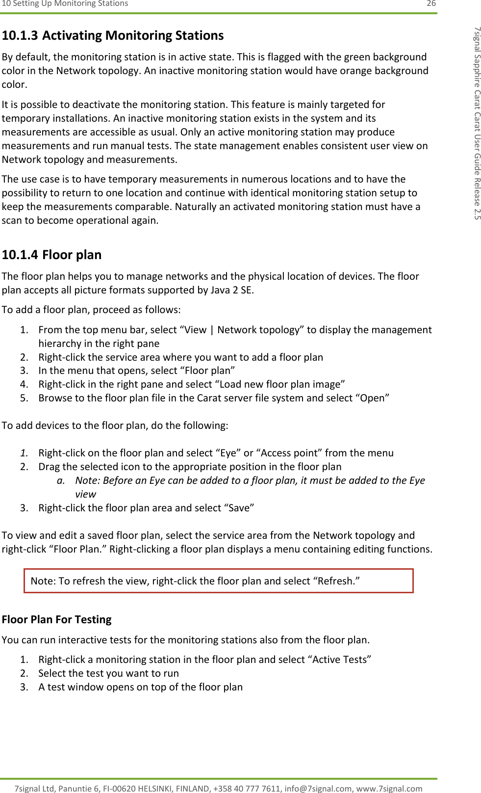 10 Setting Up Monitoring Stations  26 7signal Ltd, Panuntie 6, FI-00620 HELSINKI, FINLAND, +358 40 777 7611, info@7signal.com, www.7signal.com 7signal Sapphire Carat Carat User Guide Release 2.5 10.1.3 Activating Monitoring Stations By default, the monitoring station is in active state. This is flagged with the green background color in the Network topology. An inactive monitoring station would have orange background color. It is possible to deactivate the monitoring station. This feature is mainly targeted for temporary installations. An inactive monitoring station exists in the system and its measurements are accessible as usual. Only an active monitoring station may produce measurements and run manual tests. The state management enables consistent user view on Network topology and measurements. The use case is to have temporary measurements in numerous locations and to have the possibility to return to one location and continue with identical monitoring station setup to keep the measurements comparable. Naturally an activated monitoring station must have a scan to become operational again. 10.1.4 Floor plan The floor plan helps you to manage networks and the physical location of devices. The floor plan accepts all picture formats supported by Java 2 SE. To add a floor plan, proceed as follows: 1. From the top menu bar, select “View | Network topology” to display the management hierarchy in the right pane 2. Right-click the service area where you want to add a floor plan  3. In the menu that opens, select “Floor plan” 4. Right-click in the right pane and select “Load new floor plan image” 5. Browse to the floor plan file in the Carat server file system and select “Open”  To add devices to the floor plan, do the following:  1. Right-click on the floor plan and select “Eye” or “Access point” from the menu 2. Drag the selected icon to the appropriate position in the floor plan  a. Note: Before an Eye can be added to a floor plan, it must be added to the Eye view 3. Right-click the floor plan area and select “Save”  To view and edit a saved floor plan, select the service area from the Network topology and right-click “Floor Plan.” Right-clicking a floor plan displays a menu containing editing functions.  Note: To refresh the view, right-click the floor plan and select “Refresh.” Floor Plan For Testing You can run interactive tests for the monitoring stations also from the floor plan. 1. Right-click a monitoring station in the floor plan and select “Active Tests” 2. Select the test you want to run 3. A test window opens on top of the floor plan 
