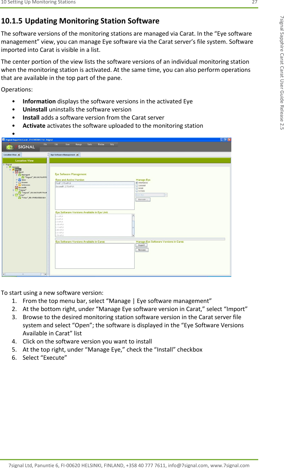 10 Setting Up Monitoring Stations  27 7signal Ltd, Panuntie 6, FI-00620 HELSINKI, FINLAND, +358 40 777 7611, info@7signal.com, www.7signal.com 7signal Sapphire Carat Carat User Guide Release 2.5 10.1.5 Updating Monitoring Station Software The software versions of the monitoring stations are managed via Carat. In the “Eye software management” view, you can manage Eye software via the Carat server’s file system. Software imported into Carat is visible in a list. The center portion of the view lists the software versions of an individual monitoring station when the monitoring station is activated. At the same time, you can also perform operations that are available in the top part of the pane. Operations: • Information displays the software versions in the activated Eye • Uninstall uninstalls the software version • Install adds a software version from the Carat server • Activate activates the software uploaded to the monitoring station •    To start using a new software version: 1. From the top menu bar, select “Manage | Eye software management” 2. At the bottom right, under “Manage Eye software version in Carat,” select “Import” 3. Browse to the desired monitoring station software version in the Carat server file system and select “Open”; the software is displayed in the “Eye Software Versions Available in Carat” list 4. Click on the software version you want to install 5. At the top right, under “Manage Eye,” check the “Install” checkbox 6. Select “Execute” 