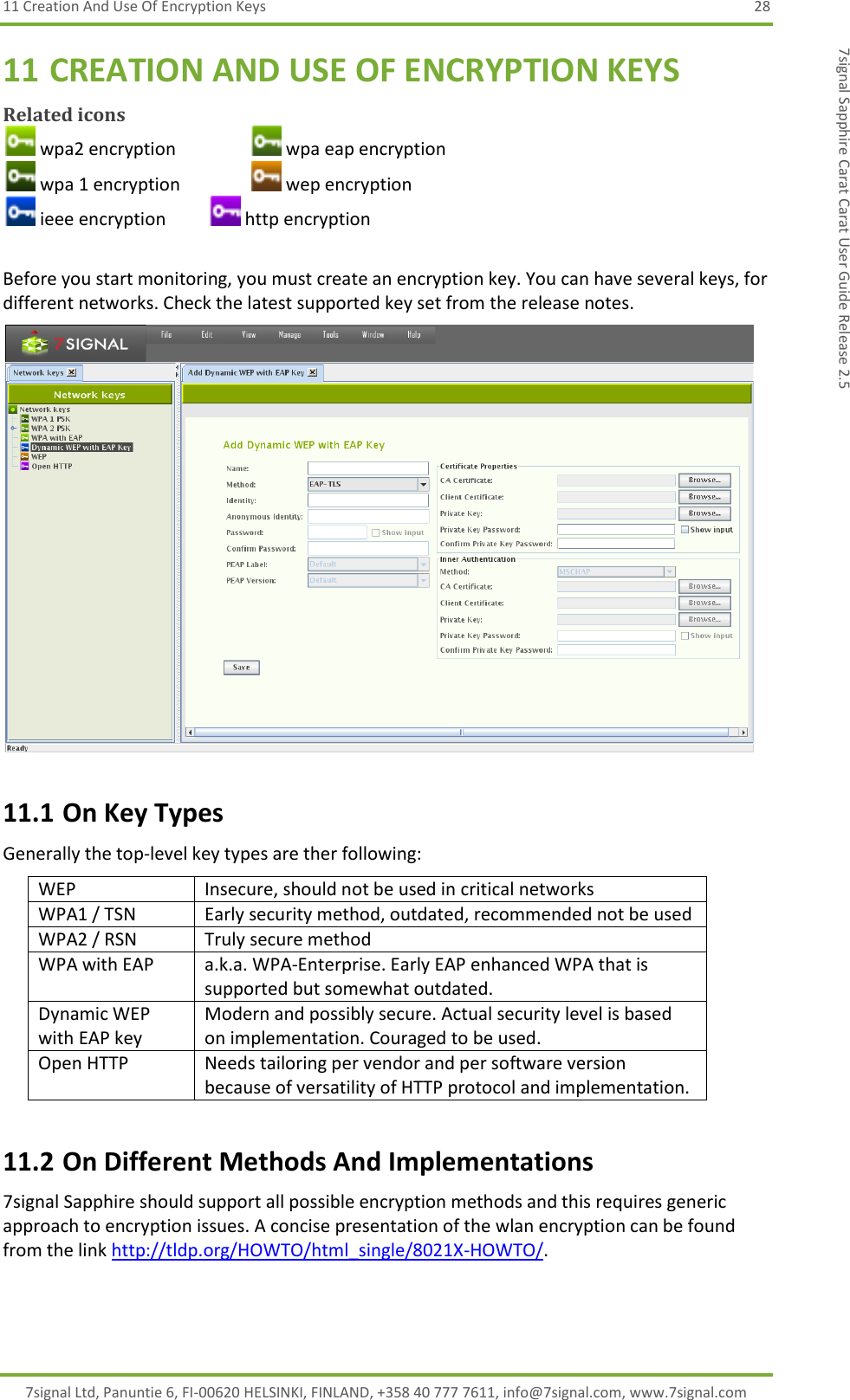 11 Creation And Use Of Encryption Keys  28 7signal Ltd, Panuntie 6, FI-00620 HELSINKI, FINLAND, +358 40 777 7611, info@7signal.com, www.7signal.com 7signal Sapphire Carat Carat User Guide Release 2.5 11 CREATION AND USE OF ENCRYPTION KEYS Related icons  wpa2 encryption     wpa eap encryption  wpa 1 encryption     wep encryption  ieee encryption    http encryption  Before you start monitoring, you must create an encryption key. You can have several keys, for different networks. Check the latest supported key set from the release notes.  11.1 On Key Types Generally the top-level key types are ther following: WEP Insecure, should not be used in critical networks WPA1 / TSN Early security method, outdated, recommended not be used WPA2 / RSN Truly secure method WPA with EAP a.k.a. WPA-Enterprise. Early EAP enhanced WPA that is supported but somewhat outdated. Dynamic WEP with EAP key Modern and possibly secure. Actual security level is based on implementation. Couraged to be used. Open HTTP Needs tailoring per vendor and per software version because of versatility of HTTP protocol and implementation. 11.2 On Different Methods And Implementations 7signal Sapphire should support all possible encryption methods and this requires generic approach to encryption issues. A concise presentation of the wlan encryption can be found from the link http://tldp.org/HOWTO/html_single/8021X-HOWTO/. 