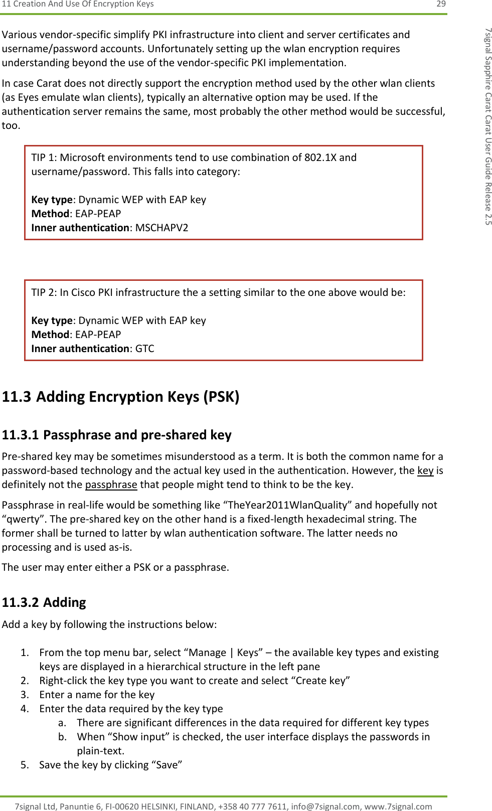 11 Creation And Use Of Encryption Keys  29 7signal Ltd, Panuntie 6, FI-00620 HELSINKI, FINLAND, +358 40 777 7611, info@7signal.com, www.7signal.com 7signal Sapphire Carat Carat User Guide Release 2.5 Various vendor-specific simplify PKI infrastructure into client and server certificates and username/password accounts. Unfortunately setting up the wlan encryption requires understanding beyond the use of the vendor-specific PKI implementation. In case Carat does not directly support the encryption method used by the other wlan clients (as Eyes emulate wlan clients), typically an alternative option may be used. If the authentication server remains the same, most probably the other method would be successful, too. TIP 1: Microsoft environments tend to use combination of 802.1X and username/password. This falls into category:  Key type: Dynamic WEP with EAP key Method: EAP-PEAP Inner authentication: MSCHAPV2  TIP 2: In Cisco PKI infrastructure the a setting similar to the one above would be:  Key type: Dynamic WEP with EAP key Method: EAP-PEAP Inner authentication: GTC 11.3 Adding Encryption Keys (PSK) 11.3.1 Passphrase and pre-shared key Pre-shared key may be sometimes misunderstood as a term. It is both the common name for a password-based technology and the actual key used in the authentication. However, the key is definitely not the passphrase that people might tend to think to be the key. Passphrase in real-life would be something like “TheYear2011WlanQuality” and hopefully not “qwerty”. The pre-shared key on the other hand is a fixed-length hexadecimal string. The former shall be turned to latter by wlan authentication software. The latter needs no processing and is used as-is. The user may enter either a PSK or a passphrase. 11.3.2 Adding Add a key by following the instructions below:  1. From the top menu bar, select “Manage | Keys” – the available key types and existing keys are displayed in a hierarchical structure in the left pane 2. Right-click the key type you want to create and select “Create key” 3. Enter a name for the key 4. Enter the data required by the key type a. There are significant differences in the data required for different key types  b. When “Show input” is checked, the user interface displays the passwords in plain-text. 5. Save the key by clicking “Save” 