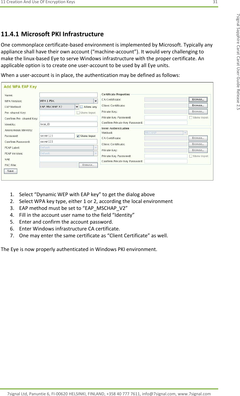 11 Creation And Use Of Encryption Keys  31 7signal Ltd, Panuntie 6, FI-00620 HELSINKI, FINLAND, +358 40 777 7611, info@7signal.com, www.7signal.com 7signal Sapphire Carat Carat User Guide Release 2.5  11.4.1 Microsoft PKI Infrastructure One commonplace certificate-based environment is implemented by Microsoft. Typically any appliance shall have their own account (“machine-account”). It would very challenging to make the linux-based Eye to serve Windows infrastructure with the proper certificate. An applicable option is to create one user-account to be used by all Eye units. When a user-account is in place, the authentication may be defined as follows:   1. Select “Dynamic WEP with EAP key” to get the dialog above 2. Select WPA key type, either 1 or 2, according the local environment 3. EAP method must be set to “EAP_MSCHAP_V2” 4. Fill in the account user name to the field “Identity” 5. Enter and confirm the account password. 6. Enter Windows infrastructure CA certificate. 7. One may enter the same certificate as “Client Certificate” as well.  The Eye is now properly authenticated in Windows PKI environment.  