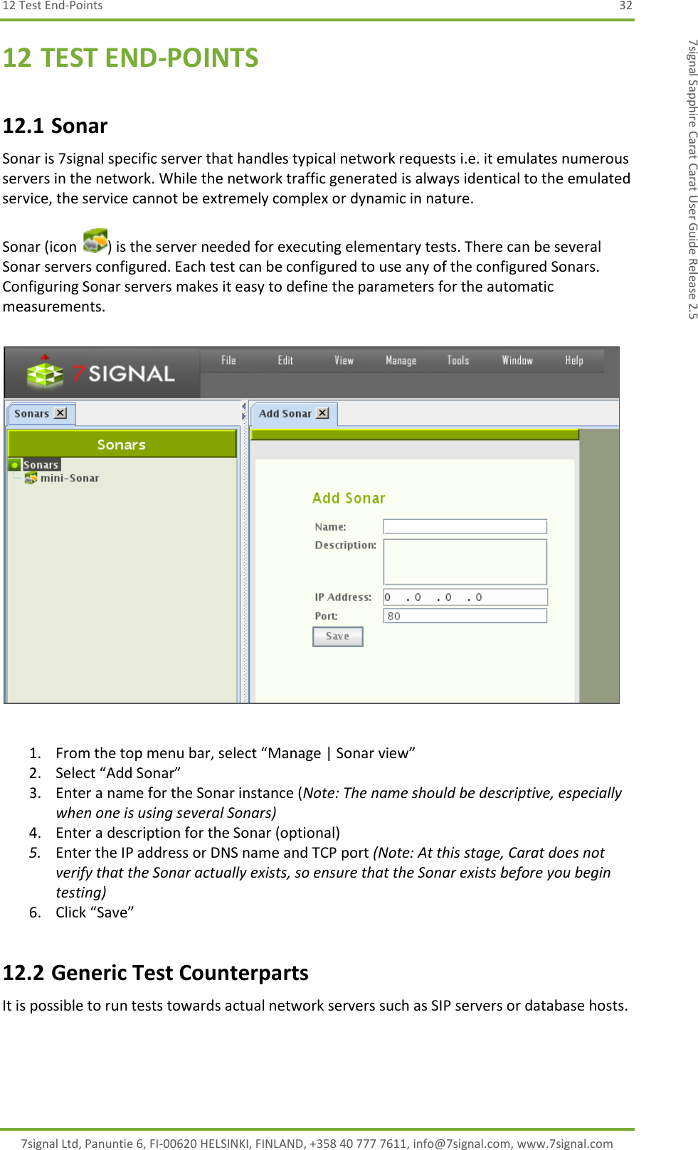 12 Test End-Points  32 7signal Ltd, Panuntie 6, FI-00620 HELSINKI, FINLAND, +358 40 777 7611, info@7signal.com, www.7signal.com 7signal Sapphire Carat Carat User Guide Release 2.5 12 TEST END-POINTS 12.1 Sonar Sonar is 7signal specific server that handles typical network requests i.e. it emulates numerous servers in the network. While the network traffic generated is always identical to the emulated service, the service cannot be extremely complex or dynamic in nature.  Sonar (icon  ) is the server needed for executing elementary tests. There can be several Sonar servers configured. Each test can be configured to use any of the configured Sonars. Configuring Sonar servers makes it easy to define the parameters for the automatic measurements.    1. From the top menu bar, select “Manage | Sonar view” 2. Select “Add Sonar” 3. Enter a name for the Sonar instance (Note: The name should be descriptive, especially when one is using several Sonars) 4. Enter a description for the Sonar (optional) 5. Enter the IP address or DNS name and TCP port (Note: At this stage, Carat does not verify that the Sonar actually exists, so ensure that the Sonar exists before you begin testing) 6. Click “Save” 12.2 Generic Test Counterparts It is possible to run tests towards actual network servers such as SIP servers or database hosts. 
