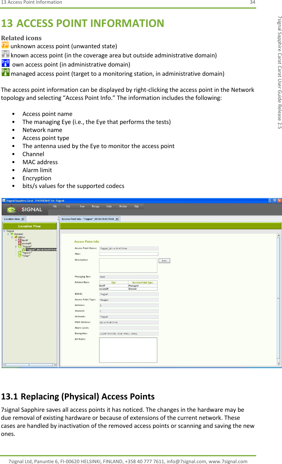 13 Access Point Information  34 7signal Ltd, Panuntie 6, FI-00620 HELSINKI, FINLAND, +358 40 777 7611, info@7signal.com, www.7signal.com 7signal Sapphire Carat Carat User Guide Release 2.5 13 ACCESS POINT INFORMATION Related icons  unknown access point (unwanted state)  known access point (in the coverage area but outside administrative domain)   own access point (in administrative domain)  managed access point (target to a monitoring station, in administrative domain)  The access point information can be displayed by right-clicking the access point in the Network topology and selecting “Access Point Info.” The information includes the following:   • Access point name • The managing Eye (i.e., the Eye that performs the tests) • Network name • Access point type • The antenna used by the Eye to monitor the access point • Channel • MAC address • Alarm limit • Encryption • bits/s values for the supported codecs    13.1 Replacing (Physical) Access Points 7signal Sapphire saves all access points it has noticed. The changes in the hardware may be due removal of existing hardware or because of extensions of the current network. These cases are handled by inactivation of the removed access points or scanning and saving the new ones. 