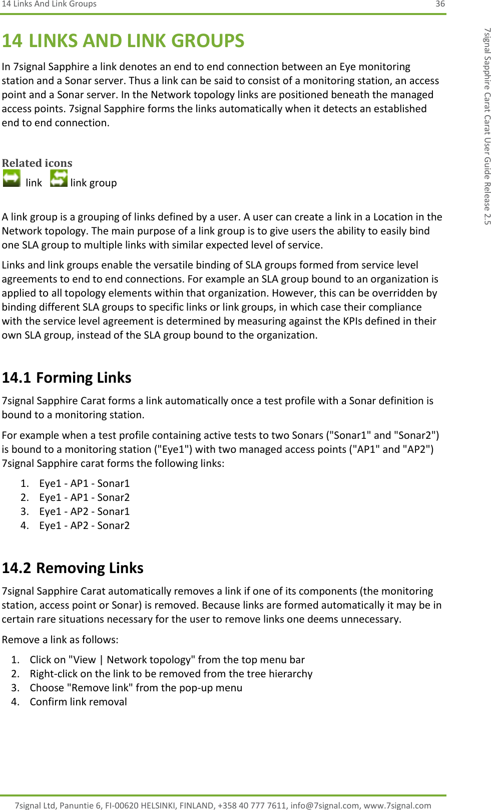 14 Links And Link Groups  36 7signal Ltd, Panuntie 6, FI-00620 HELSINKI, FINLAND, +358 40 777 7611, info@7signal.com, www.7signal.com 7signal Sapphire Carat Carat User Guide Release 2.5 14 LINKS AND LINK GROUPS In 7signal Sapphire a link denotes an end to end connection between an Eye monitoring station and a Sonar server. Thus a link can be said to consist of a monitoring station, an access point and a Sonar server. In the Network topology links are positioned beneath the managed access points. 7signal Sapphire forms the links automatically when it detects an established end to end connection.  Related icons   link    link group  A link group is a grouping of links defined by a user. A user can create a link in a Location in the Network topology. The main purpose of a link group is to give users the ability to easily bind one SLA group to multiple links with similar expected level of service. Links and link groups enable the versatile binding of SLA groups formed from service level agreements to end to end connections. For example an SLA group bound to an organization is applied to all topology elements within that organization. However, this can be overridden by binding different SLA groups to specific links or link groups, in which case their compliance with the service level agreement is determined by measuring against the KPIs defined in their own SLA group, instead of the SLA group bound to the organization. 14.1 Forming Links 7signal Sapphire Carat forms a link automatically once a test profile with a Sonar definition is bound to a monitoring station. For example when a test profile containing active tests to two Sonars (&quot;Sonar1&quot; and &quot;Sonar2&quot;) is bound to a monitoring station (&quot;Eye1&quot;) with two managed access points (&quot;AP1&quot; and &quot;AP2&quot;) 7signal Sapphire carat forms the following links: 1. Eye1 - AP1 - Sonar1 2. Eye1 - AP1 - Sonar2 3. Eye1 - AP2 - Sonar1 4. Eye1 - AP2 - Sonar2 14.2 Removing Links 7signal Sapphire Carat automatically removes a link if one of its components (the monitoring station, access point or Sonar) is removed. Because links are formed automatically it may be in certain rare situations necessary for the user to remove links one deems unnecessary. Remove a link as follows: 1. Click on &quot;View | Network topology&quot; from the top menu bar 2. Right-click on the link to be removed from the tree hierarchy 3. Choose &quot;Remove link&quot; from the pop-up menu 4. Confirm link removal 