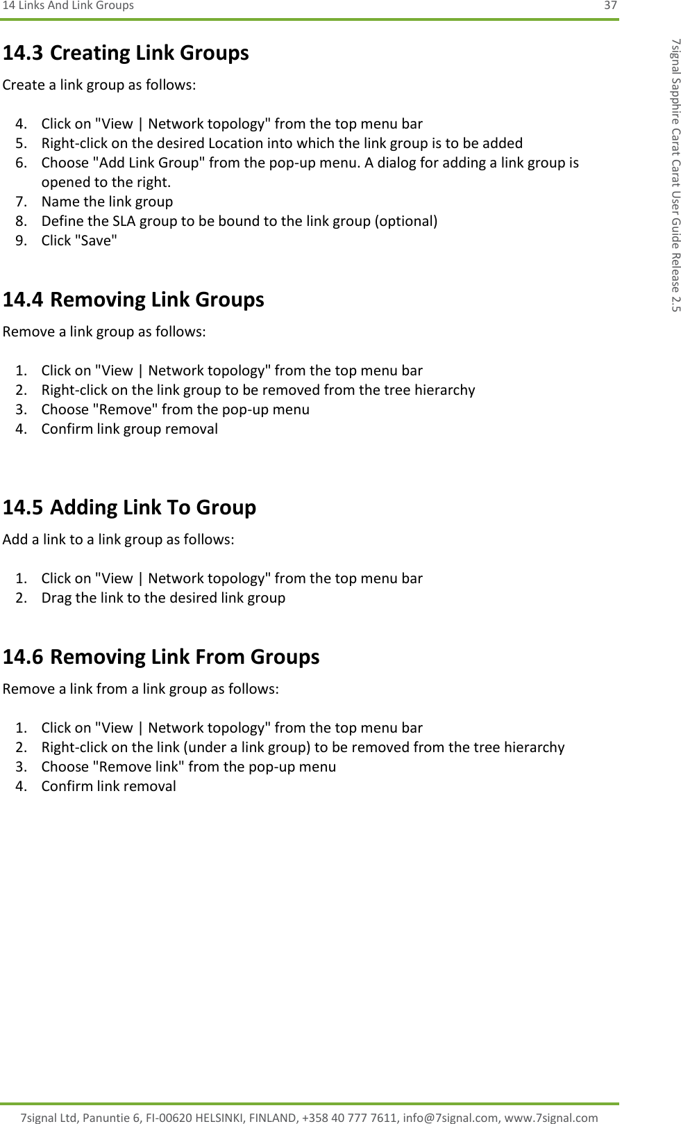 14 Links And Link Groups  37 7signal Ltd, Panuntie 6, FI-00620 HELSINKI, FINLAND, +358 40 777 7611, info@7signal.com, www.7signal.com 7signal Sapphire Carat Carat User Guide Release 2.5 14.3 Creating Link Groups Create a link group as follows:  4. Click on &quot;View | Network topology&quot; from the top menu bar 5. Right-click on the desired Location into which the link group is to be added 6. Choose &quot;Add Link Group&quot; from the pop-up menu. A dialog for adding a link group is opened to the right. 7. Name the link group 8. Define the SLA group to be bound to the link group (optional) 9. Click &quot;Save&quot; 14.4 Removing Link Groups Remove a link group as follows:  1. Click on &quot;View | Network topology&quot; from the top menu bar 2. Right-click on the link group to be removed from the tree hierarchy 3. Choose &quot;Remove&quot; from the pop-up menu 4. Confirm link group removal  14.5 Adding Link To Group Add a link to a link group as follows:  1. Click on &quot;View | Network topology&quot; from the top menu bar 2. Drag the link to the desired link group 14.6 Removing Link From Groups Remove a link from a link group as follows:  1. Click on &quot;View | Network topology&quot; from the top menu bar 2. Right-click on the link (under a link group) to be removed from the tree hierarchy 3. Choose &quot;Remove link&quot; from the pop-up menu 4. Confirm link removal 