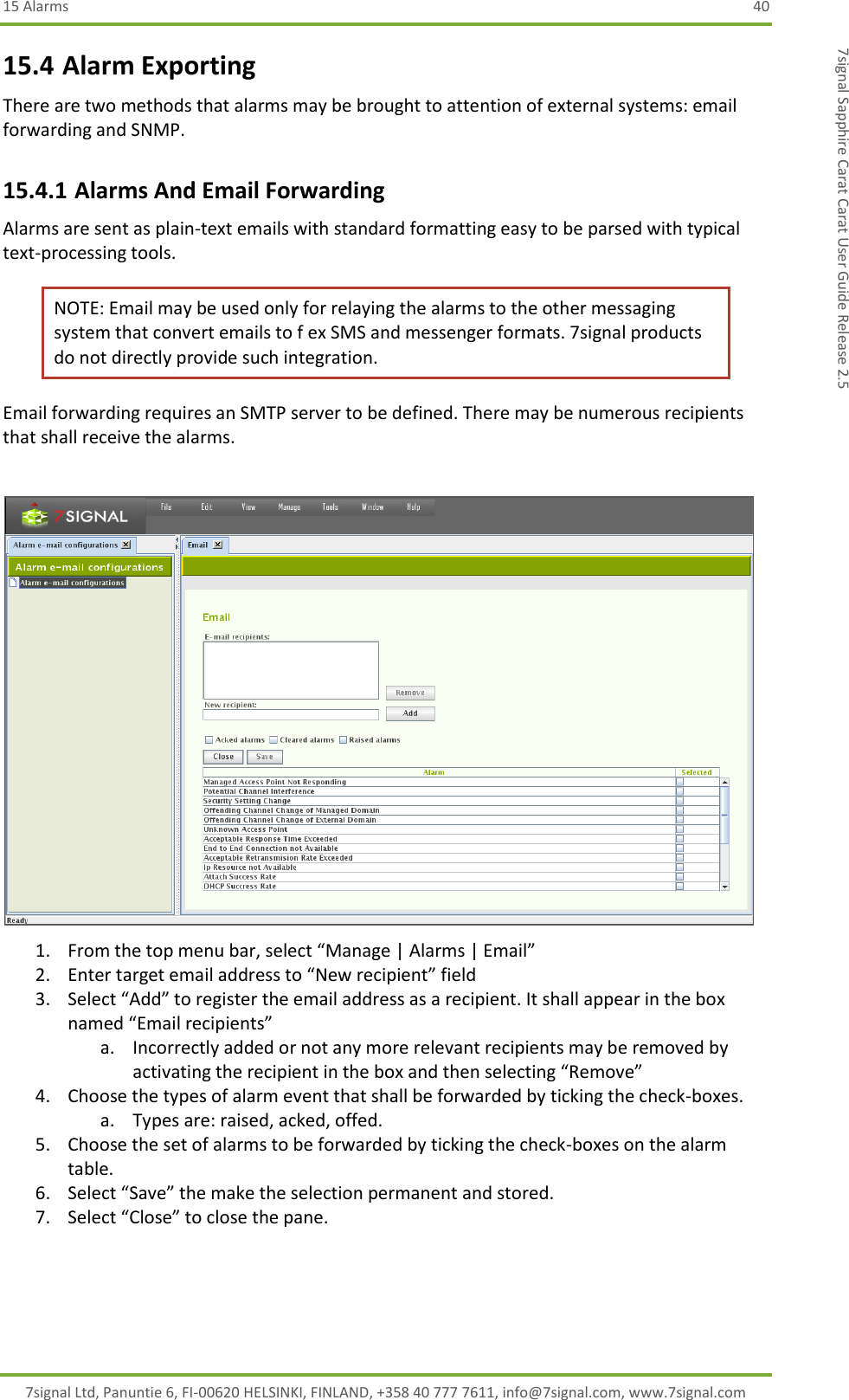 15 Alarms  40 7signal Ltd, Panuntie 6, FI-00620 HELSINKI, FINLAND, +358 40 777 7611, info@7signal.com, www.7signal.com 7signal Sapphire Carat Carat User Guide Release 2.5 15.4 Alarm Exporting There are two methods that alarms may be brought to attention of external systems: email forwarding and SNMP.  15.4.1 Alarms And Email Forwarding Alarms are sent as plain-text emails with standard formatting easy to be parsed with typical text-processing tools.  NOTE: Email may be used only for relaying the alarms to the other messaging system that convert emails to f ex SMS and messenger formats. 7signal products do not directly provide such integration. Email forwarding requires an SMTP server to be defined. There may be numerous recipients that shall receive the alarms.   1. From the top menu bar, select “Manage | Alarms | Email” 2. Enter target email address to “New recipient” field 3. Select “Add” to register the email address as a recipient. It shall appear in the box named “Email recipients” a. Incorrectly added or not any more relevant recipients may be removed by activating the recipient in the box and then selecting “Remove” 4. Choose the types of alarm event that shall be forwarded by ticking the check-boxes. a. Types are: raised, acked, offed. 5. Choose the set of alarms to be forwarded by ticking the check-boxes on the alarm table. 6. Select “Save” the make the selection permanent and stored. 7. Select “Close” to close the pane. 