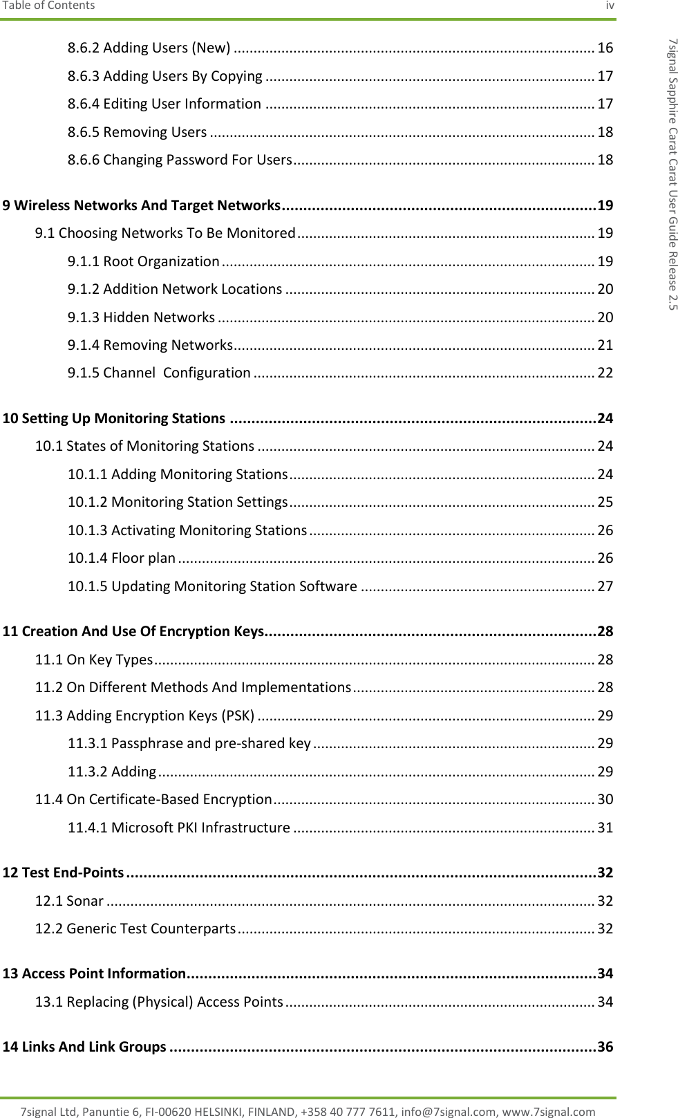 Table of Contents  iv 7signal Ltd, Panuntie 6, FI-00620 HELSINKI, FINLAND, +358 40 777 7611, info@7signal.com, www.7signal.com 7signal Sapphire Carat Carat User Guide Release 2.5 8.6.2 Adding Users (New) ........................................................................................... 16 8.6.3 Adding Users By Copying ................................................................................... 17 8.6.4 Editing User Information ................................................................................... 17 8.6.5 Removing Users ................................................................................................. 18 8.6.6 Changing Password For Users ............................................................................ 18 9 Wireless Networks And Target Networks ......................................................................... 19 9.1 Choosing Networks To Be Monitored ........................................................................... 19 9.1.1 Root Organization .............................................................................................. 19 9.1.2 Addition Network Locations .............................................................................. 20 9.1.3 Hidden Networks ............................................................................................... 20 9.1.4 Removing Networks ........................................................................................... 21 9.1.5 Channel  Configuration ...................................................................................... 22 10 Setting Up Monitoring Stations ..................................................................................... 24 10.1 States of Monitoring Stations ..................................................................................... 24 10.1.1 Adding Monitoring Stations ............................................................................. 24 10.1.2 Monitoring Station Settings ............................................................................. 25 10.1.3 Activating Monitoring Stations ........................................................................ 26 10.1.4 Floor plan ......................................................................................................... 26 10.1.5 Updating Monitoring Station Software ........................................................... 27 11 Creation And Use Of Encryption Keys............................................................................. 28 11.1 On Key Types ............................................................................................................... 28 11.2 On Different Methods And Implementations ............................................................. 28 11.3 Adding Encryption Keys (PSK) ..................................................................................... 29 11.3.1 Passphrase and pre-shared key ....................................................................... 29 11.3.2 Adding .............................................................................................................. 29 11.4 On Certificate-Based Encryption ................................................................................. 30 11.4.1 Microsoft PKI Infrastructure ............................................................................ 31 12 Test End-Points ............................................................................................................. 32 12.1 Sonar ........................................................................................................................... 32 12.2 Generic Test Counterparts .......................................................................................... 32 13 Access Point Information ............................................................................................... 34 13.1 Replacing (Physical) Access Points .............................................................................. 34 14 Links And Link Groups ................................................................................................... 36 