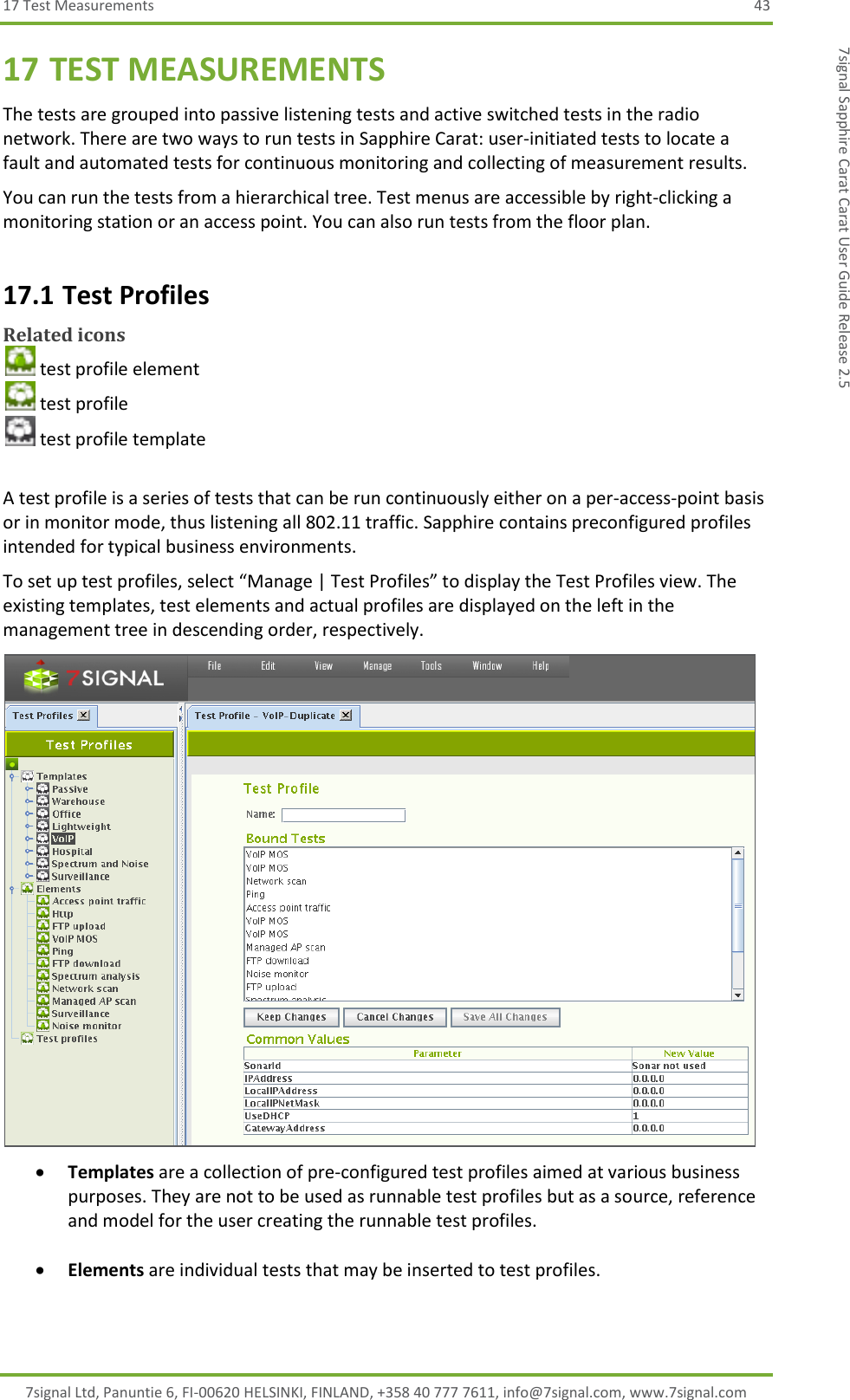 17 Test Measurements  43 7signal Ltd, Panuntie 6, FI-00620 HELSINKI, FINLAND, +358 40 777 7611, info@7signal.com, www.7signal.com 7signal Sapphire Carat Carat User Guide Release 2.5 17 TEST MEASUREMENTS The tests are grouped into passive listening tests and active switched tests in the radio network. There are two ways to run tests in Sapphire Carat: user-initiated tests to locate a fault and automated tests for continuous monitoring and collecting of measurement results. You can run the tests from a hierarchical tree. Test menus are accessible by right-clicking a monitoring station or an access point. You can also run tests from the floor plan. 17.1 Test Profiles Related icons  test profile element  test profile  test profile template  A test profile is a series of tests that can be run continuously either on a per-access-point basis or in monitor mode, thus listening all 802.11 traffic. Sapphire contains preconfigured profiles intended for typical business environments. To set up test profiles, select “Manage | Test Profiles” to display the Test Profiles view. The existing templates, test elements and actual profiles are displayed on the left in the management tree in descending order, respectively.   Templates are a collection of pre-configured test profiles aimed at various business purposes. They are not to be used as runnable test profiles but as a source, reference and model for the user creating the runnable test profiles.   Elements are individual tests that may be inserted to test profiles.  