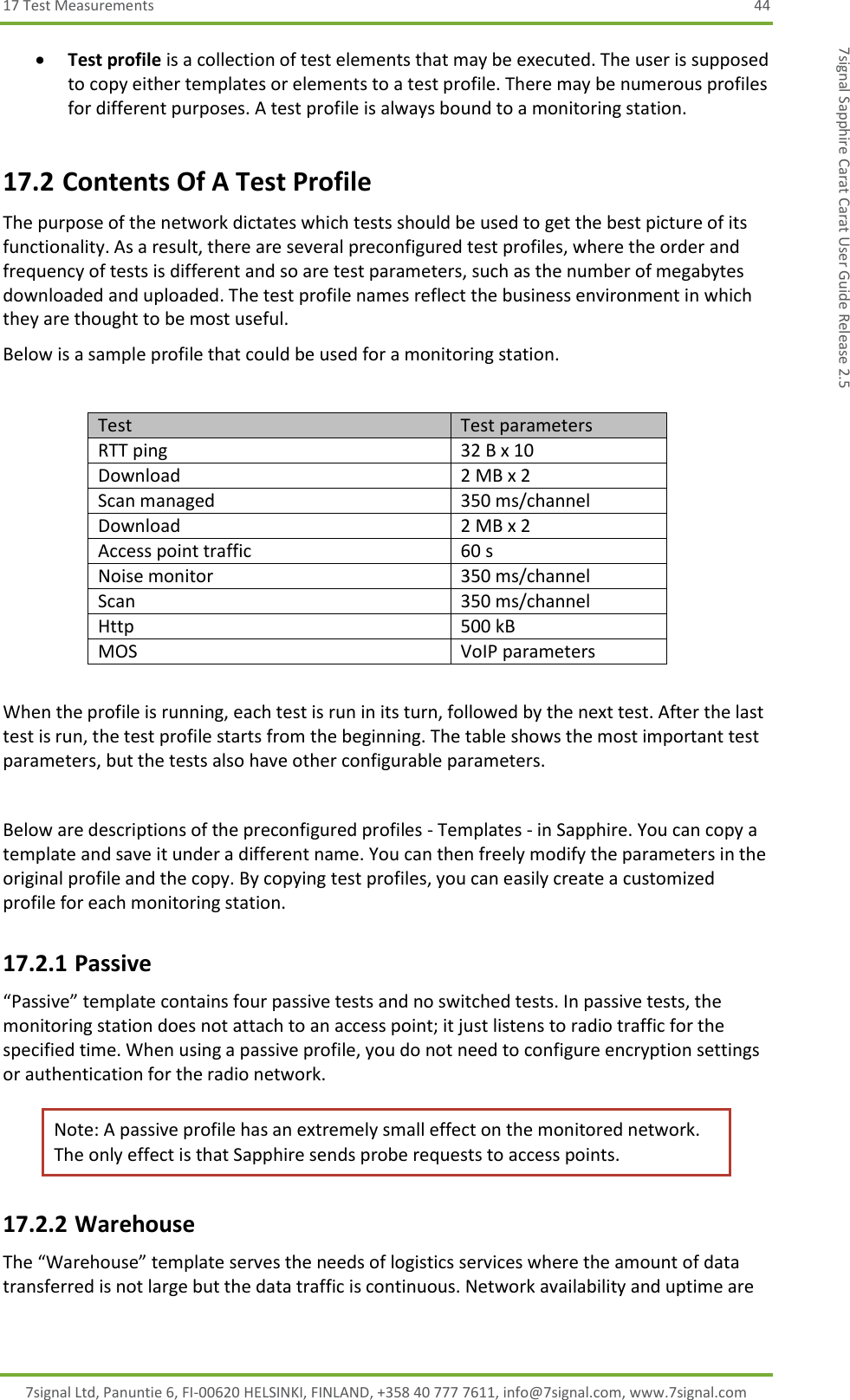 17 Test Measurements  44 7signal Ltd, Panuntie 6, FI-00620 HELSINKI, FINLAND, +358 40 777 7611, info@7signal.com, www.7signal.com 7signal Sapphire Carat Carat User Guide Release 2.5  Test profile is a collection of test elements that may be executed. The user is supposed to copy either templates or elements to a test profile. There may be numerous profiles for different purposes. A test profile is always bound to a monitoring station. 17.2 Contents Of A Test Profile The purpose of the network dictates which tests should be used to get the best picture of its functionality. As a result, there are several preconfigured test profiles, where the order and frequency of tests is different and so are test parameters, such as the number of megabytes downloaded and uploaded. The test profile names reflect the business environment in which they are thought to be most useful. Below is a sample profile that could be used for a monitoring station.   Test Test parameters RTT ping  32 B x 10 Download   2 MB x 2 Scan managed  350 ms/channel Download  2 MB x 2 Access point traffic  60 s Noise monitor 350 ms/channel Scan  350 ms/channel Http  500 kB MOS VoIP parameters  When the profile is running, each test is run in its turn, followed by the next test. After the last test is run, the test profile starts from the beginning. The table shows the most important test parameters, but the tests also have other configurable parameters.  Below are descriptions of the preconfigured profiles - Templates - in Sapphire. You can copy a template and save it under a different name. You can then freely modify the parameters in the original profile and the copy. By copying test profiles, you can easily create a customized profile for each monitoring station. 17.2.1 Passive “Passive” template contains four passive tests and no switched tests. In passive tests, the monitoring station does not attach to an access point; it just listens to radio traffic for the specified time. When using a passive profile, you do not need to configure encryption settings or authentication for the radio network. Note: A passive profile has an extremely small effect on the monitored network. The only effect is that Sapphire sends probe requests to access points. 17.2.2 Warehouse The “Warehouse” template serves the needs of logistics services where the amount of data transferred is not large but the data traffic is continuous. Network availability and uptime are 