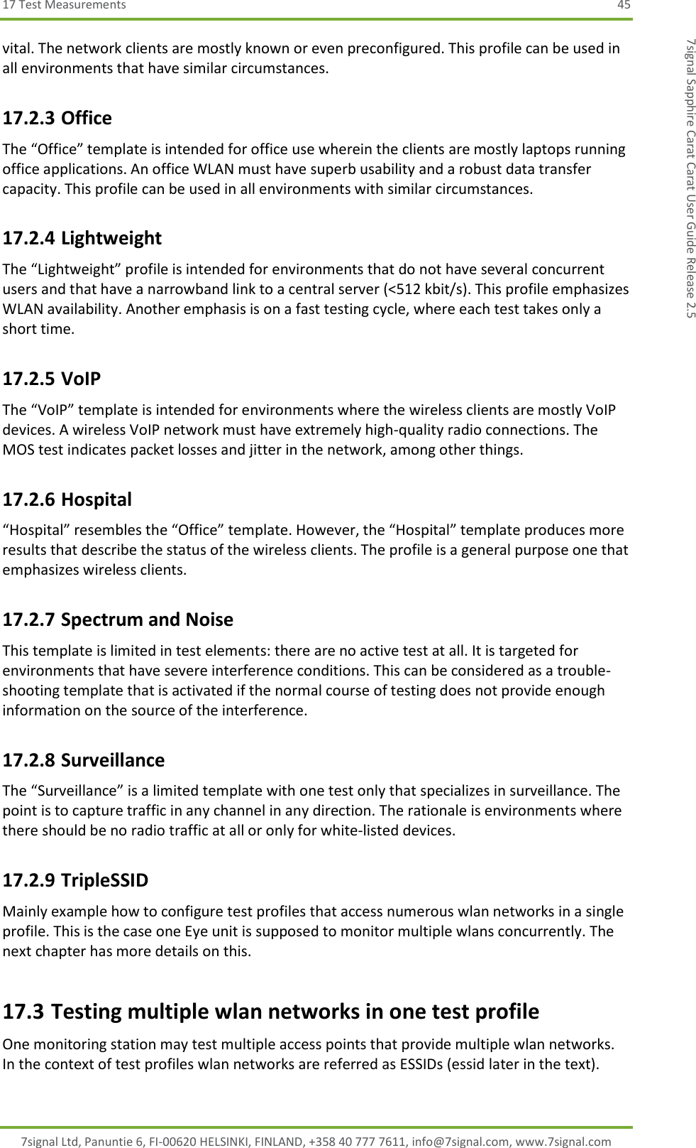 17 Test Measurements  45 7signal Ltd, Panuntie 6, FI-00620 HELSINKI, FINLAND, +358 40 777 7611, info@7signal.com, www.7signal.com 7signal Sapphire Carat Carat User Guide Release 2.5 vital. The network clients are mostly known or even preconfigured. This profile can be used in all environments that have similar circumstances. 17.2.3 Office The “Office” template is intended for office use wherein the clients are mostly laptops running office applications. An office WLAN must have superb usability and a robust data transfer capacity. This profile can be used in all environments with similar circumstances. 17.2.4 Lightweight The “Lightweight” profile is intended for environments that do not have several concurrent users and that have a narrowband link to a central server (&lt;512 kbit/s). This profile emphasizes WLAN availability. Another emphasis is on a fast testing cycle, where each test takes only a short time. 17.2.5 VoIP The “VoIP” template is intended for environments where the wireless clients are mostly VoIP devices. A wireless VoIP network must have extremely high-quality radio connections. The MOS test indicates packet losses and jitter in the network, among other things. 17.2.6 Hospital “Hospital” resembles the “Office” template. However, the “Hospital” template produces more results that describe the status of the wireless clients. The profile is a general purpose one that emphasizes wireless clients. 17.2.7 Spectrum and Noise This template is limited in test elements: there are no active test at all. It is targeted for environments that have severe interference conditions. This can be considered as a trouble-shooting template that is activated if the normal course of testing does not provide enough information on the source of the interference. 17.2.8 Surveillance  The “Surveillance” is a limited template with one test only that specializes in surveillance. The point is to capture traffic in any channel in any direction. The rationale is environments where there should be no radio traffic at all or only for white-listed devices. 17.2.9 TripleSSID Mainly example how to configure test profiles that access numerous wlan networks in a single profile. This is the case one Eye unit is supposed to monitor multiple wlans concurrently. The next chapter has more details on this. 17.3 Testing multiple wlan networks in one test profile One monitoring station may test multiple access points that provide multiple wlan networks. In the context of test profiles wlan networks are referred as ESSIDs (essid later in the text). 