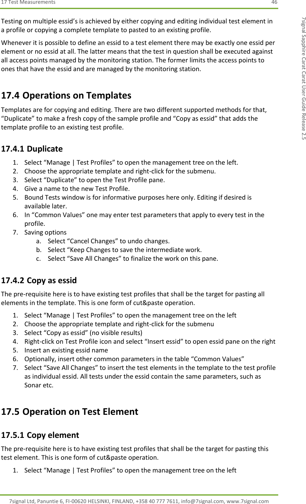 17 Test Measurements  46 7signal Ltd, Panuntie 6, FI-00620 HELSINKI, FINLAND, +358 40 777 7611, info@7signal.com, www.7signal.com 7signal Sapphire Carat Carat User Guide Release 2.5 Testing on multiple essid’s is achieved by either copying and editing individual test element in a profile or copying a complete template to pasted to an existing profile. Whenever it is possible to define an essid to a test element there may be exactly one essid per element or no essid at all. The latter means that the test in question shall be executed against all access points managed by the monitoring station. The former limits the access points to ones that have the essid and are managed by the monitoring station. 17.4 Operations on Templates Templates are for copying and editing. There are two different supported methods for that, “Duplicate” to make a fresh copy of the sample profile and “Copy as essid” that adds the template profile to an existing test profile. 17.4.1 Duplicate 1. Select “Manage | Test Profiles” to open the management tree on the left. 2. Choose the appropriate template and right-click for the submenu. 3. Select “Duplicate” to open the Test Profile pane. 4. Give a name to the new Test Profile. 5. Bound Tests window is for informative purposes here only. Editing if desired is available later. 6. In “Common Values” one may enter test parameters that apply to every test in the profile. 7. Saving options a. Select “Cancel Changes” to undo changes. b. Select “Keep Changes to save the intermediate work. c. Select “Save All Changes” to finalize the work on this pane. 17.4.2 Copy as essid The pre-requisite here is to have existing test profiles that shall be the target for pasting all elements in the template. This is one form of cut&amp;paste operation. 1. Select “Manage | Test Profiles” to open the management tree on the left 2. Choose the appropriate template and right-click for the submenu 3. Select “Copy as essid” (no visible results) 4. Right-click on Test Profile icon and select “Insert essid” to open essid pane on the right 5. Insert an existing essid name 6. Optionally, insert other common parameters in the table “Common Values” 7. Select “Save All Changes” to insert the test elements in the template to the test profile as individual essid. All tests under the essid contain the same parameters, such as Sonar etc. 17.5 Operation on Test Element 17.5.1 Copy element The pre-requisite here is to have existing test profiles that shall be the target for pasting this test element. This is one form of cut&amp;paste operation. 1. Select “Manage | Test Profiles” to open the management tree on the left 