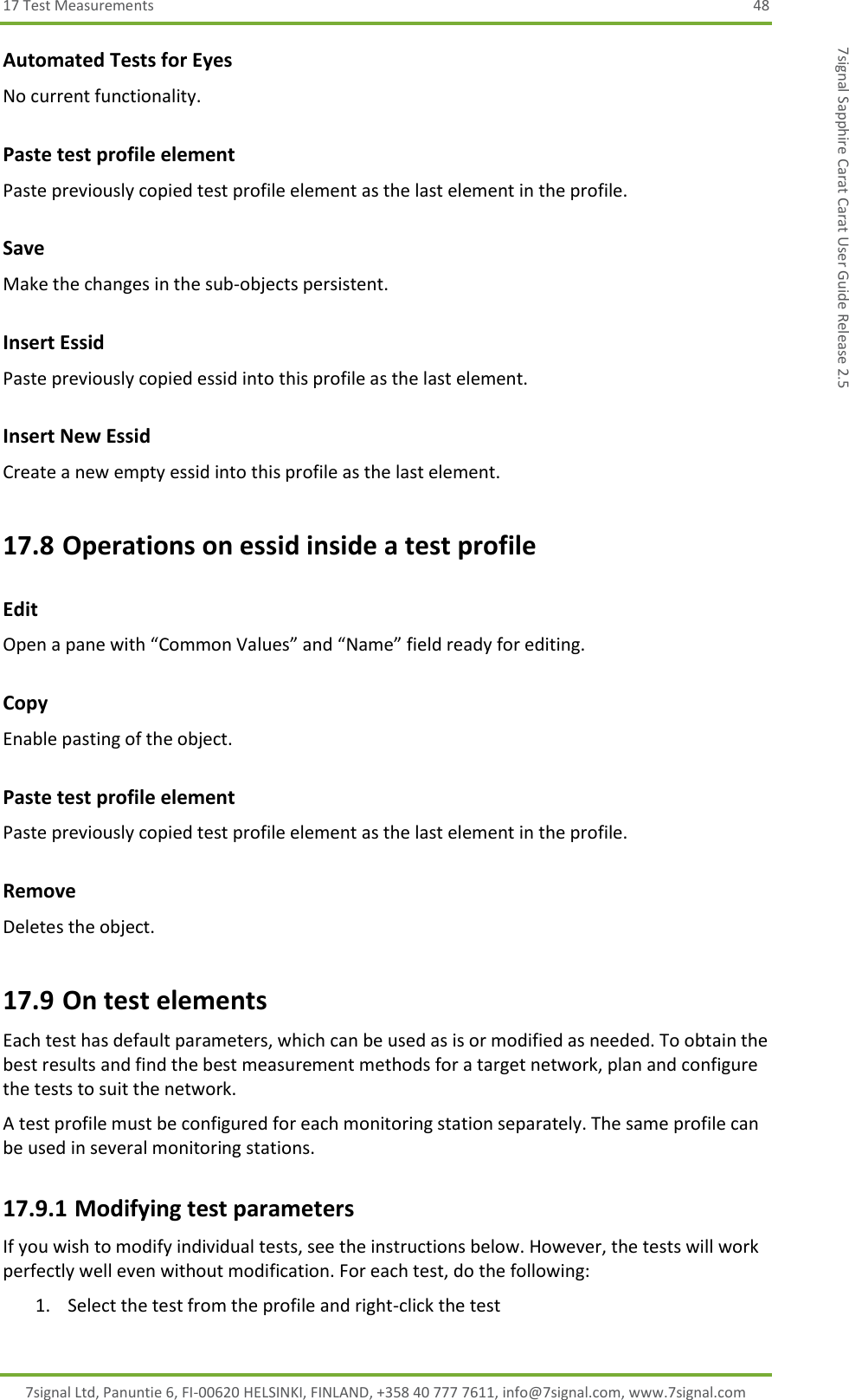 17 Test Measurements  48 7signal Ltd, Panuntie 6, FI-00620 HELSINKI, FINLAND, +358 40 777 7611, info@7signal.com, www.7signal.com 7signal Sapphire Carat Carat User Guide Release 2.5 Automated Tests for Eyes No current functionality. Paste test profile element Paste previously copied test profile element as the last element in the profile. Save Make the changes in the sub-objects persistent. Insert Essid Paste previously copied essid into this profile as the last element. Insert New Essid Create a new empty essid into this profile as the last element. 17.8 Operations on essid inside a test profile Edit Open a pane with “Common Values” and “Name” field ready for editing. Copy  Enable pasting of the object. Paste test profile element Paste previously copied test profile element as the last element in the profile. Remove Deletes the object. 17.9 On test elements Each test has default parameters, which can be used as is or modified as needed. To obtain the best results and find the best measurement methods for a target network, plan and configure the tests to suit the network. A test profile must be configured for each monitoring station separately. The same profile can be used in several monitoring stations. 17.9.1 Modifying test parameters If you wish to modify individual tests, see the instructions below. However, the tests will work perfectly well even without modification. For each test, do the following: 1. Select the test from the profile and right-click the test 