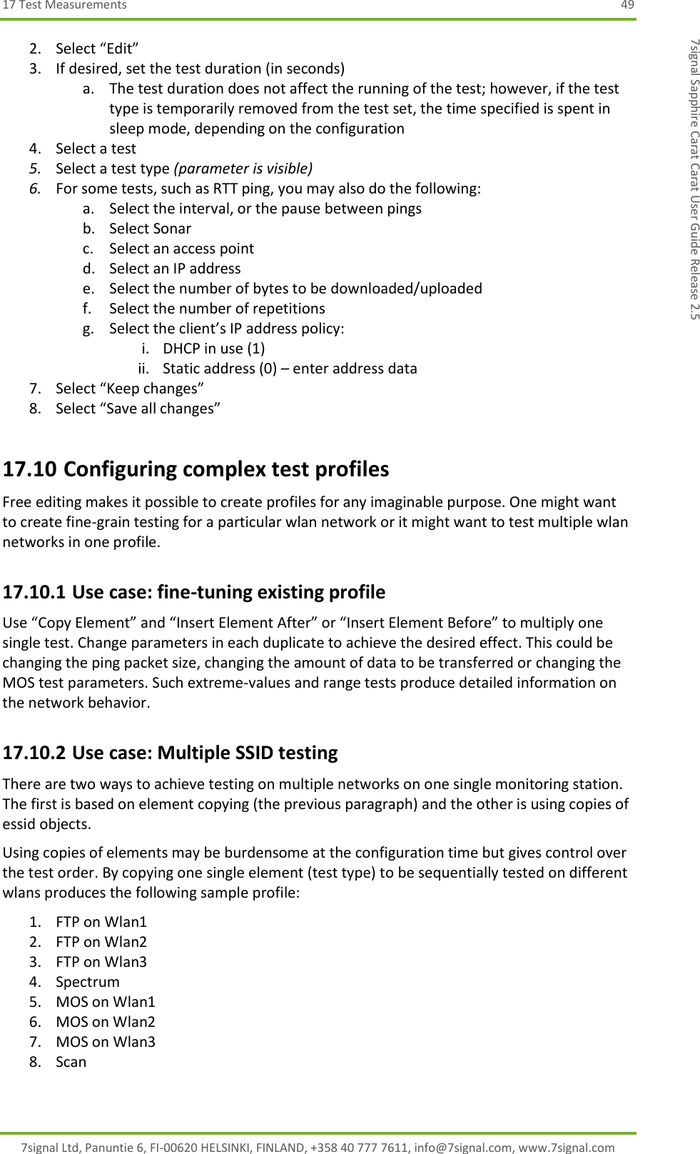 17 Test Measurements  49 7signal Ltd, Panuntie 6, FI-00620 HELSINKI, FINLAND, +358 40 777 7611, info@7signal.com, www.7signal.com 7signal Sapphire Carat Carat User Guide Release 2.5 2. Select “Edit” 3. If desired, set the test duration (in seconds) a. The test duration does not affect the running of the test; however, if the test type is temporarily removed from the test set, the time specified is spent in sleep mode, depending on the configuration 4. Select a test 5. Select a test type (parameter is visible) 6. For some tests, such as RTT ping, you may also do the following: a. Select the interval, or the pause between pings b. Select Sonar c. Select an access point d. Select an IP address e. Select the number of bytes to be downloaded/uploaded f. Select the number of repetitions g. Select the client’s IP address policy: i. DHCP in use (1) ii. Static address (0) – enter address data 7. Select “Keep changes” 8. Select “Save all changes” 17.10 Configuring complex test profiles Free editing makes it possible to create profiles for any imaginable purpose. One might want to create fine-grain testing for a particular wlan network or it might want to test multiple wlan networks in one profile. 17.10.1 Use case: fine-tuning existing profile Use “Copy Element” and “Insert Element After” or “Insert Element Before” to multiply one single test. Change parameters in each duplicate to achieve the desired effect. This could be changing the ping packet size, changing the amount of data to be transferred or changing the MOS test parameters. Such extreme-values and range tests produce detailed information on the network behavior. 17.10.2 Use case: Multiple SSID testing There are two ways to achieve testing on multiple networks on one single monitoring station. The first is based on element copying (the previous paragraph) and the other is using copies of essid objects. Using copies of elements may be burdensome at the configuration time but gives control over the test order. By copying one single element (test type) to be sequentially tested on different wlans produces the following sample profile: 1. FTP on Wlan1 2. FTP on Wlan2 3. FTP on Wlan3 4. Spectrum 5. MOS on Wlan1 6. MOS on Wlan2 7. MOS on Wlan3 8. Scan  