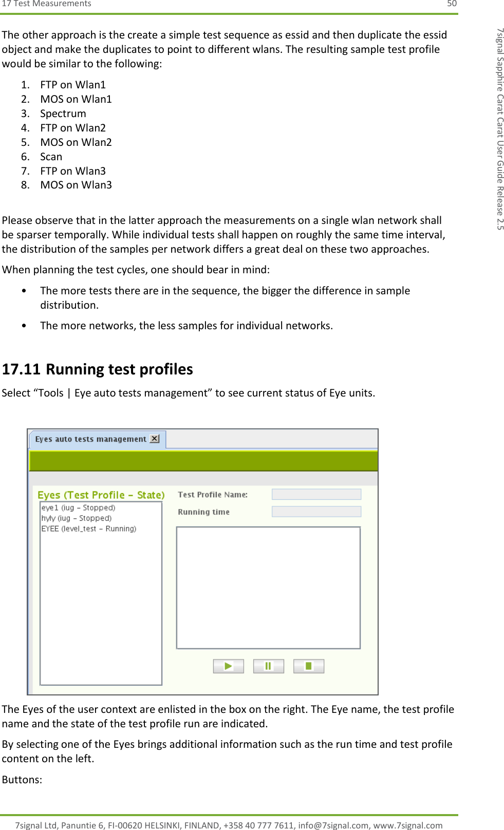 17 Test Measurements  50 7signal Ltd, Panuntie 6, FI-00620 HELSINKI, FINLAND, +358 40 777 7611, info@7signal.com, www.7signal.com 7signal Sapphire Carat Carat User Guide Release 2.5 The other approach is the create a simple test sequence as essid and then duplicate the essid object and make the duplicates to point to different wlans. The resulting sample test profile would be similar to the following: 1. FTP on Wlan1 2. MOS on Wlan1 3. Spectrum 4. FTP on Wlan2 5. MOS on Wlan2 6. Scan 7. FTP on Wlan3 8. MOS on Wlan3  Please observe that in the latter approach the measurements on a single wlan network shall be sparser temporally. While individual tests shall happen on roughly the same time interval, the distribution of the samples per network differs a great deal on these two approaches.  When planning the test cycles, one should bear in mind: • The more tests there are in the sequence, the bigger the difference in sample distribution. • The more networks, the less samples for individual networks. 17.11 Running test profiles Select “Tools | Eye auto tests management” to see current status of Eye units.   The Eyes of the user context are enlisted in the box on the right. The Eye name, the test profile name and the state of the test profile run are indicated. By selecting one of the Eyes brings additional information such as the run time and test profile content on the left. Buttons: 